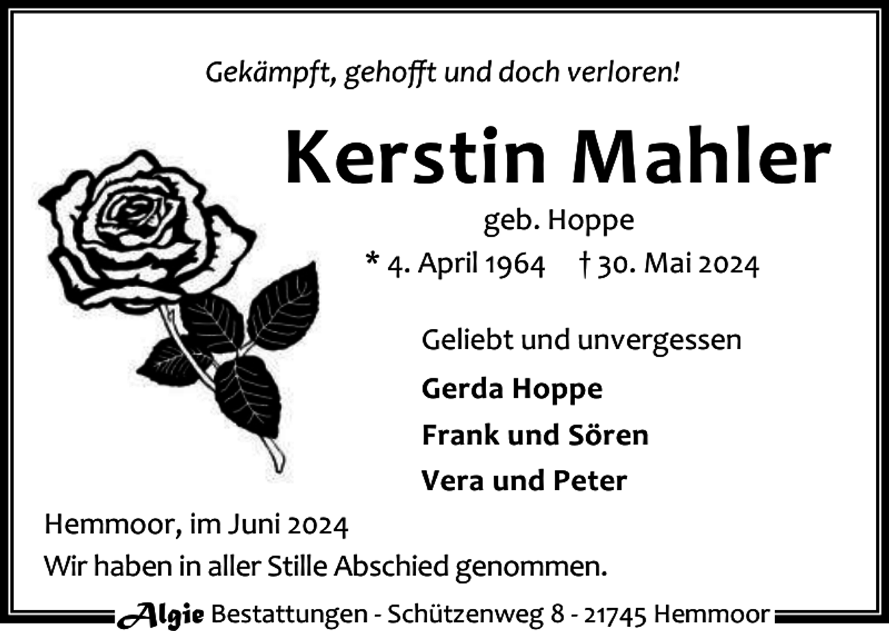 <p>Gekämpft, gehoﬀt und doch verloren!</p><p>Kerstin Mahler<br />geb. Hoppe<br />* 4. April 1964 † 30. Mai 2024<br />Geliebt und unvergessen<br />Gerda Hoppe<br />Frank und Sören<br />Vera und Peter<br />Hemmoor, im Juni 2024<br />Wir haben in aller Stille Abschied genommen.<br />Algie Bestattungen - Schützenweg 8 - 21745 Hemmoor</p>
