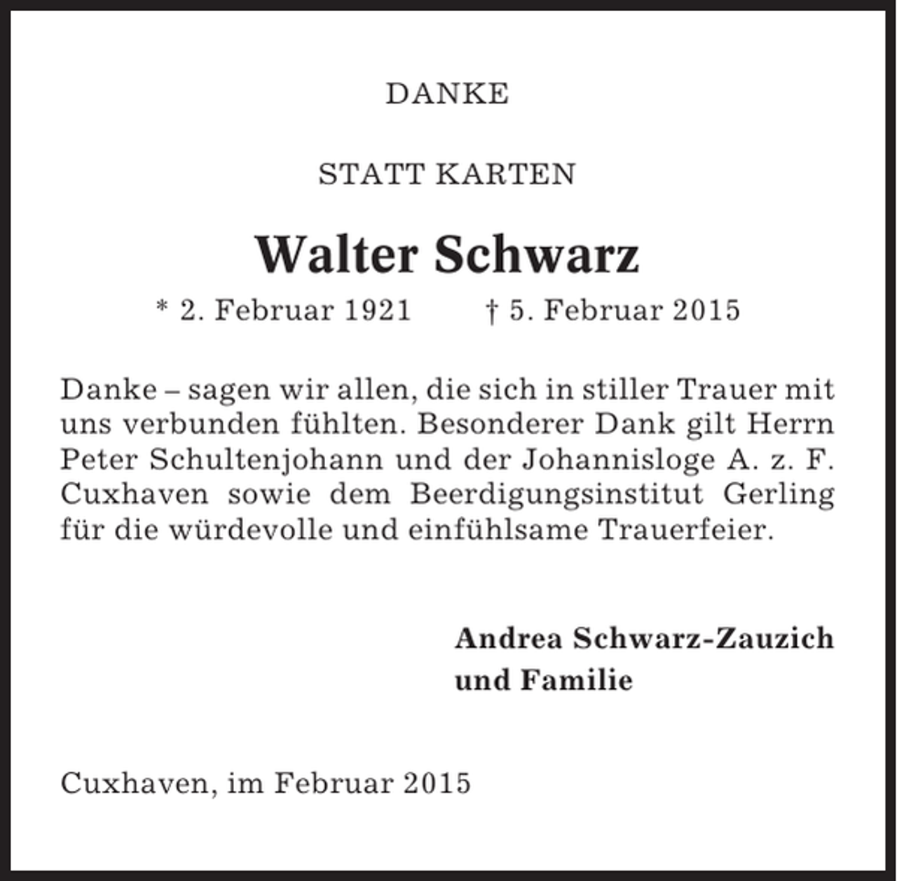 <p>DANKE<br />STATT KARTEN</p><p>Walter Schwarz<br />* 2. Februar 1921</p><p>† 5. Februar 2015</p><p>Danke – sagen wir allen, die sich in stiller Trauer mit<br />uns verbunden fühlten. Besonderer Dank gilt Herrn<br />Peter Schultenjohann und der Johannisloge A. z. F.<br />Cuxhaven sowie dem Beerdigungsinstitut Gerling<br />für die würdevolle und einfühlsame Trauerfeier.</p><p>Andrea Schwarz-Zauzich<br />und Familie<br />Cuxhaven, im Februar 2015</p>