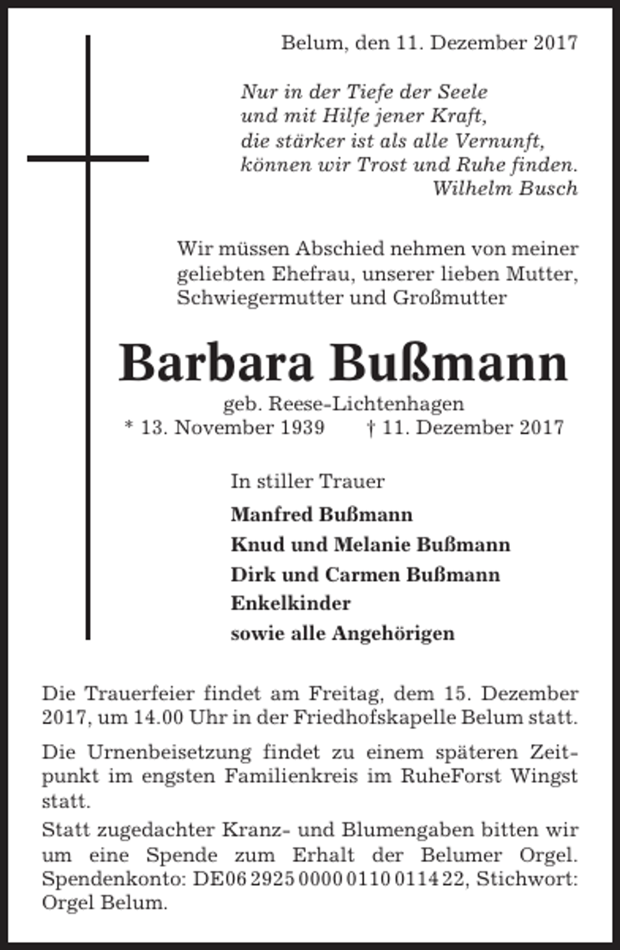 <p>Belum, den 11. Dezember 2017<br />Nur in der Tiefe der Seele<br />und mit Hilfe jener Kraft,<br />die stärker ist als alle Vernunft,<br />können wir Trost und Ruhe finden.<br />Wilhelm Busch<br />Wir müssen Abschied nehmen von meiner<br />geliebten Ehefrau, unserer lieben Mutter,<br />Schwiegermutter und Großmutter</p><p>Barbara Bußmann<br />geb. Reese-Lichtenhagen<br />* 13. November 1939<br />† 11. Dezember 2017<br />In stiller Trauer<br />Manfred Bußmann<br />Knud und Melanie Bußmann<br />Dirk und Carmen Bußmann<br />Enkelkinder<br />sowie alle Angehörigen<br />Die Trauerfeier findet am Freitag, dem 15. Dezember<br />2017, um 14.00 Uhr in der Friedhofskapelle Belum statt.<br />Die Urnenbeisetzung findet zu einem späteren Zeitpunkt im engsten Familienkreis im RuheForst Wingst<br />statt.<br />Statt zugedachter Kranz- und Blumengaben bitten wir<br />um eine Spende zum Erhalt der Belumer Orgel.<br />Spendenkonto: DE06 2925 00011114 22, Stichwort:<br />Orgel Belum.</p>