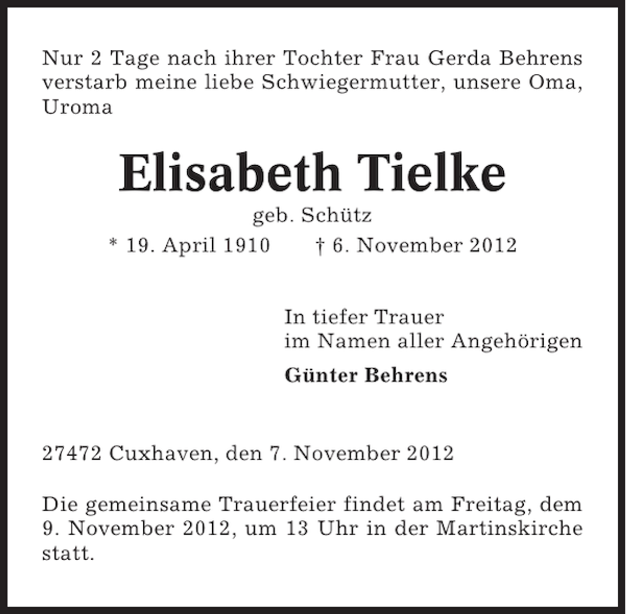 <p>Nur 2 Tage nach ihrer Tochter Frau Gerda Behrens<br />verstarb meine liebe Schwiegermutter, unsere Oma,<br />Uroma</p><p>Elisabeth Tielke<br />geb. Schütz<br />* 19. April 1910<br />† 6. November 2012<br />In tiefer Trauer<br />im Namen aller Angehörigen<br />Günter Behrens</p><p>27472 Cuxhaven, den 7. November 2012<br />Die gemeinsame Trauerfeier findet am Freitag, dem<br />9. November 2012, um 13 Uhr in der Martinskirche<br />statt.</p>