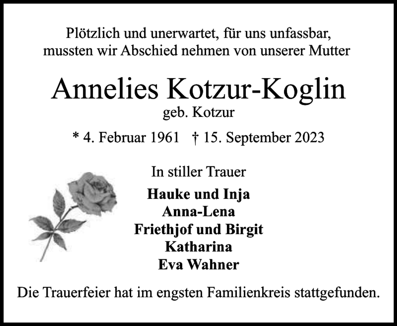 <p>Plötzlich und unerwartet, für uns unfassbar,<br />mussten wir Abschied nehmen von unserer Mutter</p><p>Annelies Kotzur-Koglin<br />geb. Kotzur</p><p>* 4. Februar 1961 † 15. September 2023<br />In stiller Trauer<br />Hauke und Inja<br />Anna-Lena<br />Friethjof und Birgit<br />Katharina<br />Eva Wahner<br />Die Trauerfeier hat im engsten Familienkreis stattgefunden.</p>