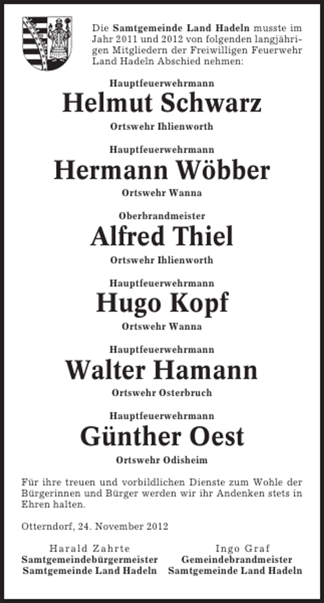 <p>Die Samtgemeinde Land Hadeln musste im<br />Jahr 2011 und 2012 von folgenden langjährigen Mitgliedern der Freiwilligen Feuerwehr<br />Land Hadeln Abschied nehmen:<br />Hauptfeuerwehrmann</p><p>Helmut Schwarz<br />Ortswehr Ihlienworth<br />Hauptfeuerwehrmann</p><p>Hermann Wöbber<br />Ortswehr Wanna<br />Oberbrandmeister</p><p>Alfred Thiel<br />Ortswehr Ihlienworth<br />Hauptfeuerwehrmann</p><p>Hugo Kopf<br />Ortswehr Wanna<br />Hauptfeuerwehrmann</p><p>Walter Hamann<br />Ortswehr Osterbruch<br />Hauptfeuerwehrmann</p><p>Günther Oest<br />Ortswehr Odisheim<br />Für ihre treuen und vorbildlichen Dienste zum Wohle der<br />Bürgerinnen und Bürger werden wir ihr Andenken stets in<br />Ehren halten.<br />Otterndorf, 24. November 2012<br />Harald Zahrte<br />Ingo Graf<br />Samtgemeindebürgermeister<br />Gemeindebrandmeister<br />Samtgemeinde Land Hadeln Samtgemeinde Land Hadeln</p>