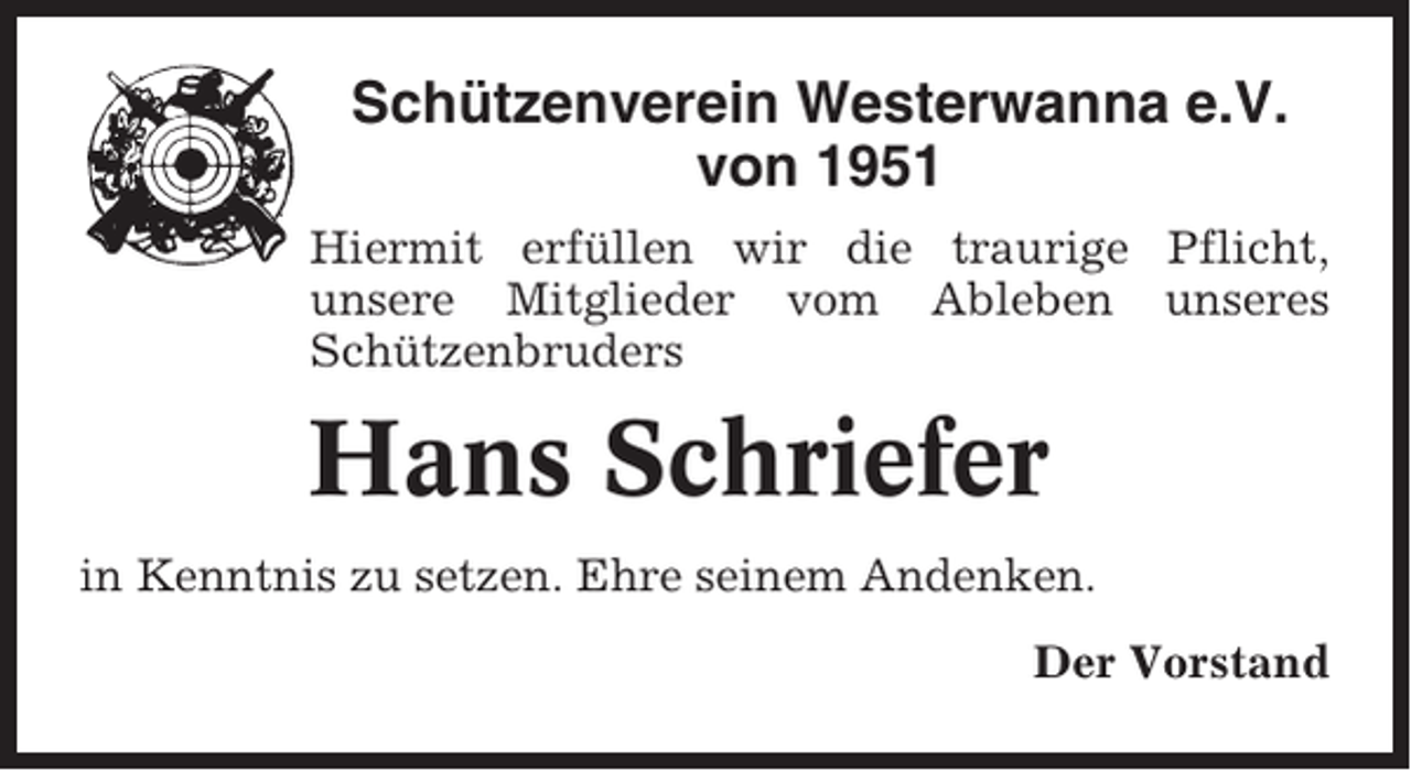 <p>Schützenverein Westerwanna e.V.<br />von 1951<br />Hiermit erfüllen wir die traurige Pflicht,<br />unsere Mitglieder vom Ableben unseres<br />Schützenbruders</p><p>Hans Schriefer<br />in Kenntnis zu setzen. Ehre seinem Andenken.<br />Der Vorstand</p>