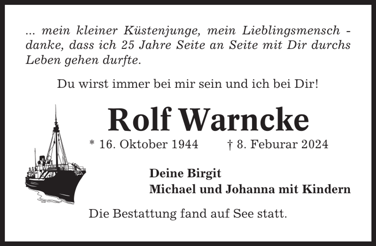 <p>... mein kleiner Küstenjunge, mein Lieblingsmensch danke, dass ich 25 Jahre Seite an Seite mit Dir durchs<br />Leben gehen durfte.<br />Du wirst immer bei mir sein und ich bei Dir!</p><p>Rolf Warncke<br />* 16. Oktober 1944</p><p>† 8. Feburar 2024</p><p>Deine Birgit<br />Michael und Johanna mit Kindern<br />Die Bestattung fand auf See statt.</p>