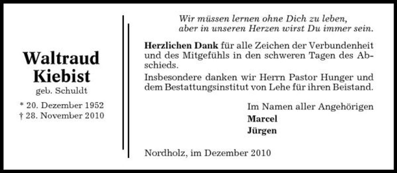 <p>Wir müssen lernen ohne Dich zu leben, aber in unseren Herzen wirst Du immer sein.</p><p>Waltraud Kiebist<br />geb. Schuldt * 20. Dezember 1952 † 28. November 2010</p><p>Herzlichen Dank für alle Zeichen der Verbundenheit und des Mitgefühls in den schweren Tagen des Abschieds. Insbesondere danken wir Herrn Pastor Hunger und dem Bestattungsinstitut von Lehe für ihren Beistand. Im Namen aller Angehörigen Marcel Jürgen Nordholz, im Dezember 2010</p>