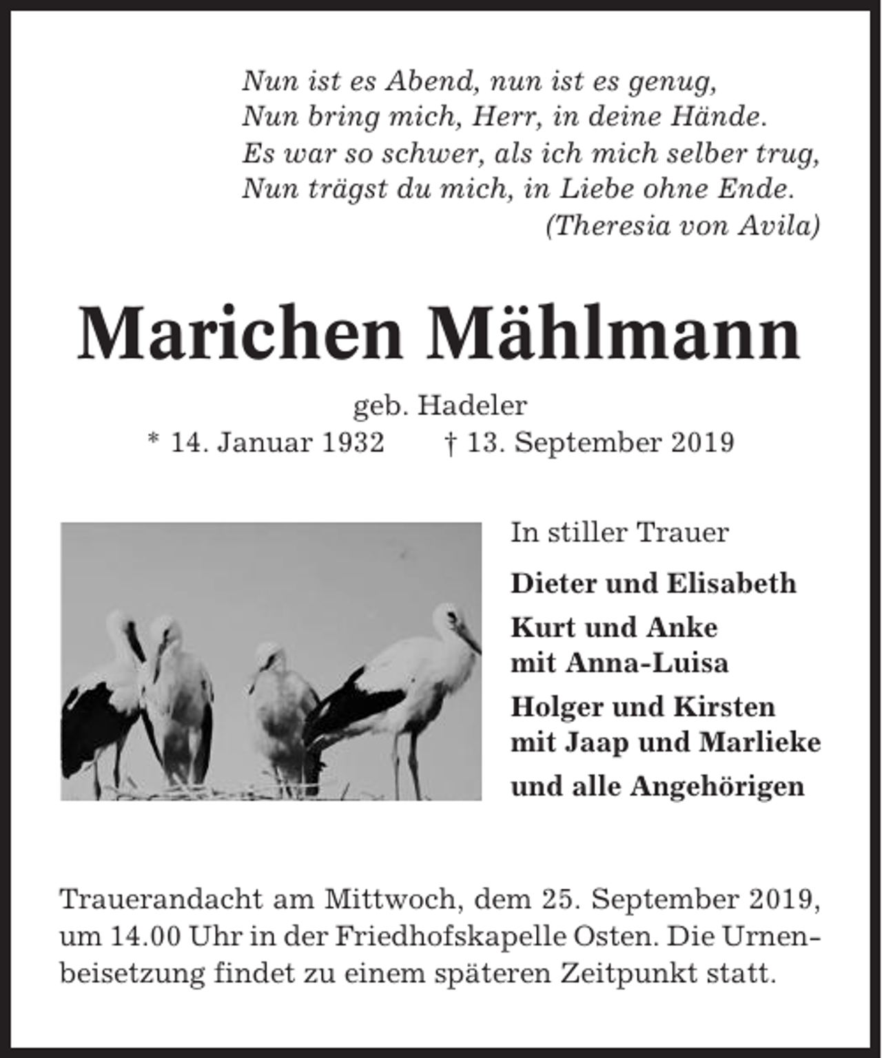 <p>Nun ist es Abend, nun ist es genug,<br />Nun bring mich, Herr, in deine Hände.<br />Es war so schwer, als ich mich selber trug,<br />Nun trägst du mich, in Liebe ohne Ende.<br />(Theresia von Avila)</p><p>Marichen Mählmann<br />geb. Hadeler<br />* 14. Januar 1932<br />† 13. September 2019<br />In stiller Trauer<br />Dieter und Elisabeth<br />Kurt und Anke<br />mit Anna-Luisa<br />Holger und Kirsten<br />mit Jaap und Marlieke<br />und alle Angehörigen</p><p>Trauerandacht am Mittwoch, dem 25. September 2019,<br />um 14.00 Uhr in der Friedhofskapelle Osten. Die Urnenbeisetzung findet zu einem späteren Zeitpunkt statt.</p>