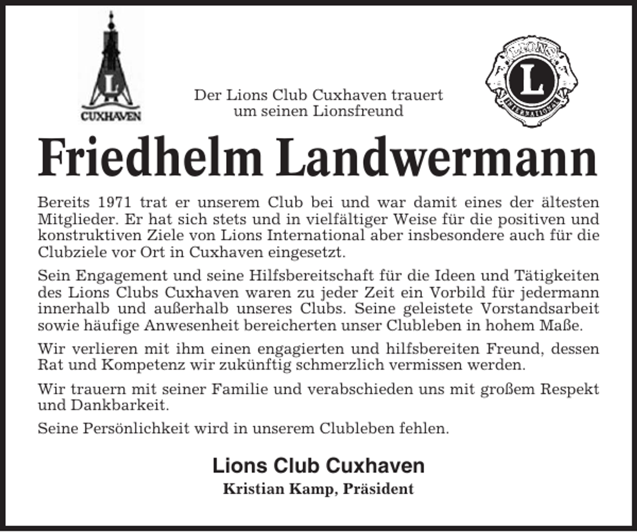 <p>Der Lions Club Cuxhaven trauert<br />um seinen Lionsfreund</p><p>Friedhelm Landwermann<br />Bereits 1971 trat er unserem Club bei und war damit eines der ältesten<br />Mitglieder. Er hat sich stets und in vielfältiger Weise für die positiven und<br />konstruktiven Ziele von Lions International aber insbesondere auch für die<br />Clubziele vor Ort in Cuxhaven eingesetzt.<br />Sein Engagement und seine Hilfsbereitschaft für die Ideen und Tätigkeiten<br />des Lions Clubs Cuxhaven waren zu jeder Zeit ein Vorbild für jedermann<br />innerhalb und außerhalb unseres Clubs. Seine geleistete Vorstandsarbeit<br />sowie häufige Anwesenheit bereicherten unser Clubleben in hohem Maße.<br />Wir verlieren mit ihm einen engagierten und hilfsbereiten Freund, dessen<br />Rat und Kompetenz wir zukünftig schmerzlich vermissen werden.<br />Wir trauern mit seiner Familie und verabschieden uns mit großem Respekt<br />und Dankbarkeit.<br />Seine Persönlichkeit wird in unserem Clubleben fehlen.</p><p>Lions Club Cuxhaven<br />Kristian Kamp, Präsident</p>