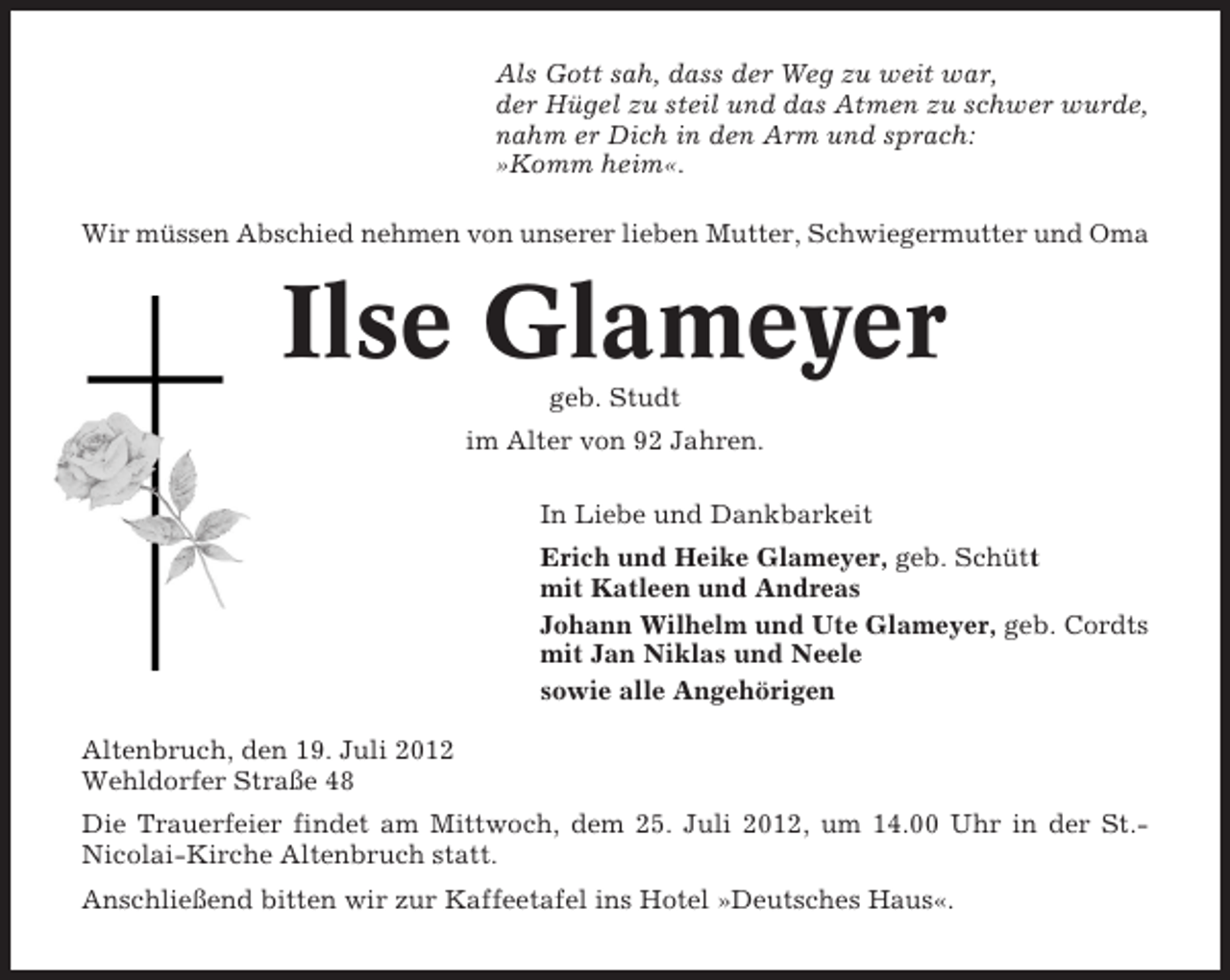 <p>Als Gott sah, dass der Weg zu weit war,<br />der Hügel zu steil und das Atmen zu schwer wurde,<br />nahm er Dich in den Arm und sprach:<br />»Komm heim«.<br />Wir müssen Abschied nehmen von unserer lieben Mutter, Schwiegermutter und Oma</p><p>Ilse Glameyer<br />geb. Studt<br />im Alter von 92 Jahren.<br />In Liebe und Dankbarkeit<br />Erich und Heike Glameyer, geb. Schütt<br />mit Katleen und Andreas<br />Johann Wilhelm und Ute Glameyer, geb. Cordts<br />mit Jan Niklas und Neele<br />sowie alle Angehörigen<br />Altenbruch, den 19. Juli 2012<br />Wehldorfer Straße 48<br />Die Trauerfeier findet am Mittwoch, dem 25. Juli 2012, um 14.00 Uhr in der St.Nicolai-Kirche Altenbruch statt.<br />Anschließend bitten wir zur Kaffeetafel ins Hotel »Deutsches Haus«.</p>