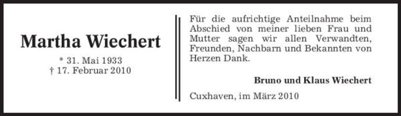 <p>Martha Wiechert<br />* 31. Mai 1933 † 17. Februar 2010</p><p>Für die aufrichtige Anteilnahme beim Abschied von meiner lieben Frau und Mutter sagen wir allen Verwandten, Freunden, Nachbarn und Bekannten von Herzen Dank. Bruno und Klaus Wiechert Cuxhaven, im März 2010</p>