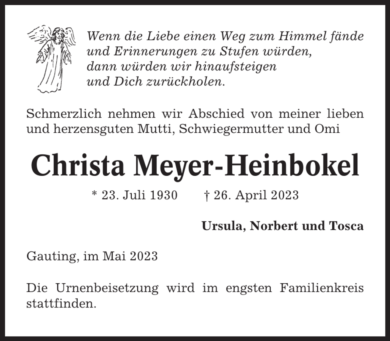 <p>Wenn die Liebe einen Weg zum Himmel fände<br />und Erinnerungen zu Stufen würden,<br />dann würden wir hinaufsteigen<br />und Dich zurückholen.<br />Schmerzlich nehmen wir Abschied von meiner lieben<br />und herzensguten Mutti, Schwiegermutter und Omi</p><p>Christa Meyer-Heinbokel<br />* 23. Juli 1930</p><p>† 26. April 2023<br />Ursula, Norbert und Tosca</p><p>Gauting, im Mai 2023<br />Die Urnenbeisetzung wird im engsten Familienkreis<br />stattfinden.</p>