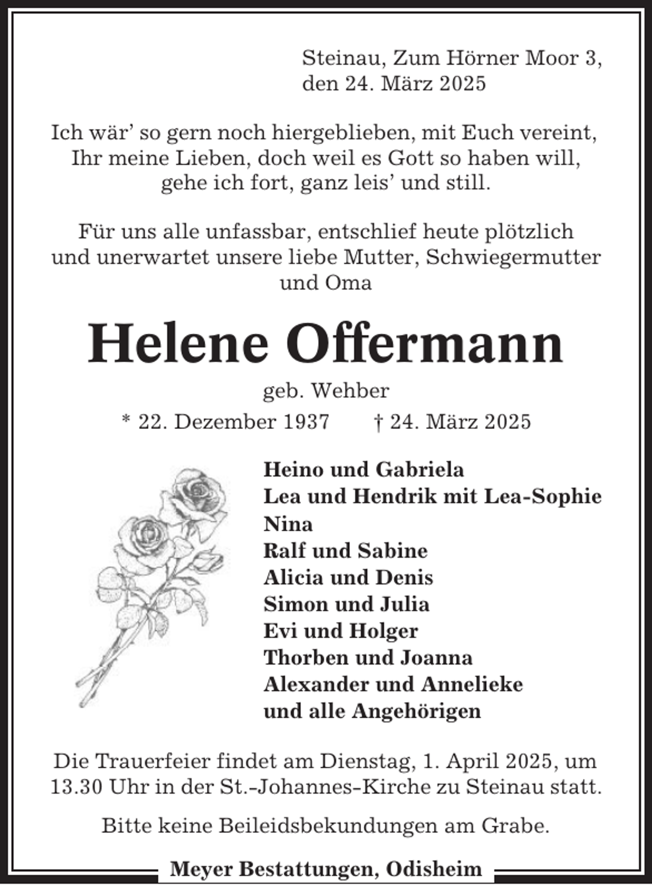<p>Steinau, Zum Hörner Moor 3,<br />den 24. März 2025<br />Ich wär’ so gern noch hiergeblieben, mit Euch vereint,<br />Ihr meine Lieben, doch weil es Gott so haben will,<br />gehe ich fort, ganz leis’ und still.<br />Für uns alle unfassbar, entschlief heute plötzlich<br />und unerwartet unsere liebe Mutter, Schwiegermutter<br />und Oma</p><p>Helene Offermann<br />geb. Wehber<br />* 22. Dezember 1937<br />† 24. März 2025<br />Heino und Gabriela<br />Lea und Hendrik mit Lea-Sophie<br />Nina<br />Ralf und Sabine<br />Alicia und Denis<br />Simon und Julia<br />Evi und Holger<br />Thorben und Joanna<br />Alexander und Annelieke<br />und alle Angehörigen<br />Die Trauerfeier findet am Dienstag, 1. April 2025, um<br />13.30 Uhr in der St.-Johannes-Kirche zu Steinau statt.<br />Bitte keine Beileidsbekundungen am Grabe.<br />Meyer Bestattungen, Odisheim</p>