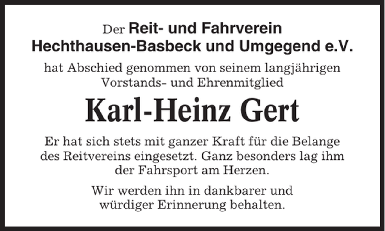 <p>Der Reit- und Fahrverein<br />Hechthausen-Basbeck und Umgegend e.V.<br />hat Abschied genommen von seinem langjährigen<br />Vorstands- und Ehrenmitglied</p><p>Karl-Heinz Gert<br />Er hat sich stets mit ganzer Kraft für die Belange<br />des Reitvereins eingesetzt. Ganz besonders lag ihm<br />der Fahrsport am Herzen.<br />Wir werden ihn in dankbarer und<br />würdiger Erinnerung behalten.</p>