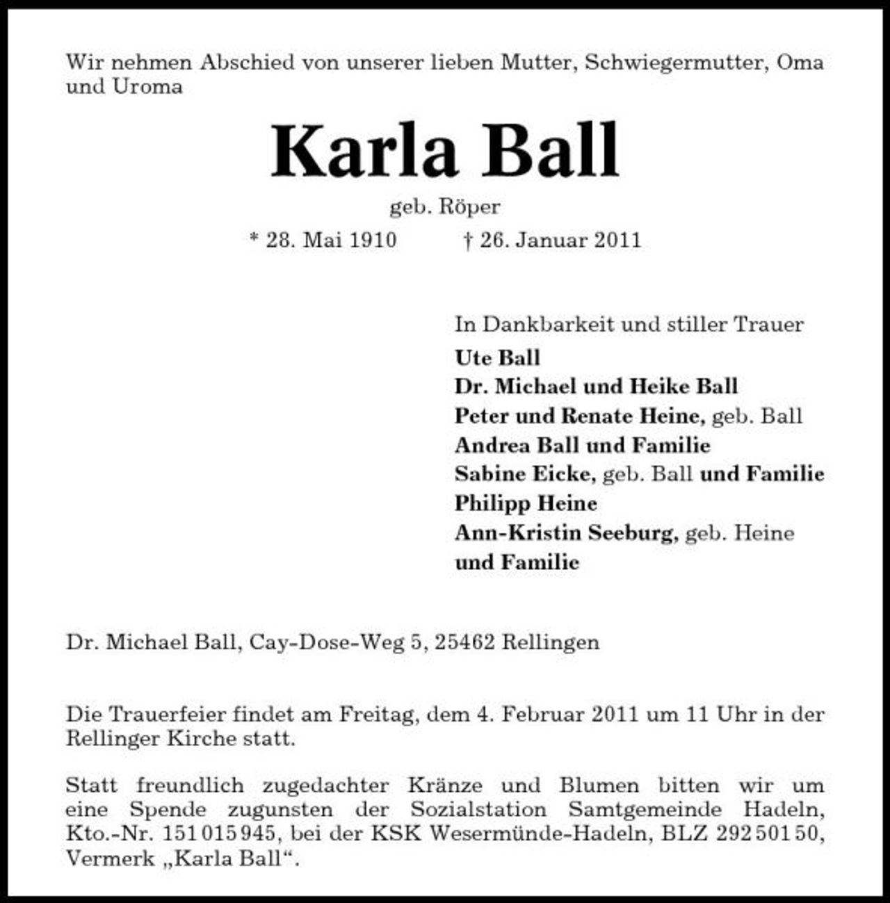<p>Wir nehmen Abschied von unserer lieben Mutter, Schwiegermutter, Oma und Uroma</p><p>Karla Ball<br />geb. Röper * 28. Mai 1910 † 26. Januar 2011 In Dankbarkeit und stiller Trauer Ute Ball Dr. Michael und Heike Ball Peter und Renate Heine, geb. Ball Andrea Ball und Familie Sabine Eicke, geb. Ball und Familie Philipp Heine Ann-Kristin Seeburg, geb. Heine und Familie</p><p>Dr. Michael Ball, Cay-Dose-Weg 5, 25462 Rellingen Die Trauerfeier findet am Freitag, dem 4. Februar 2011 um 11 Uhr in der Rellinger Kirche statt. Statt freundlich zugedachter Kränze und Blumen bitten wir um eine Spende zugunsten der Sozialstation Samtgemeinde Hadeln, Kto.-Nr. 151 015 945, bei der KSK Wesermünde-Hadeln, BLZ 292 501 50, Vermerk „Karla Ball“.</p>