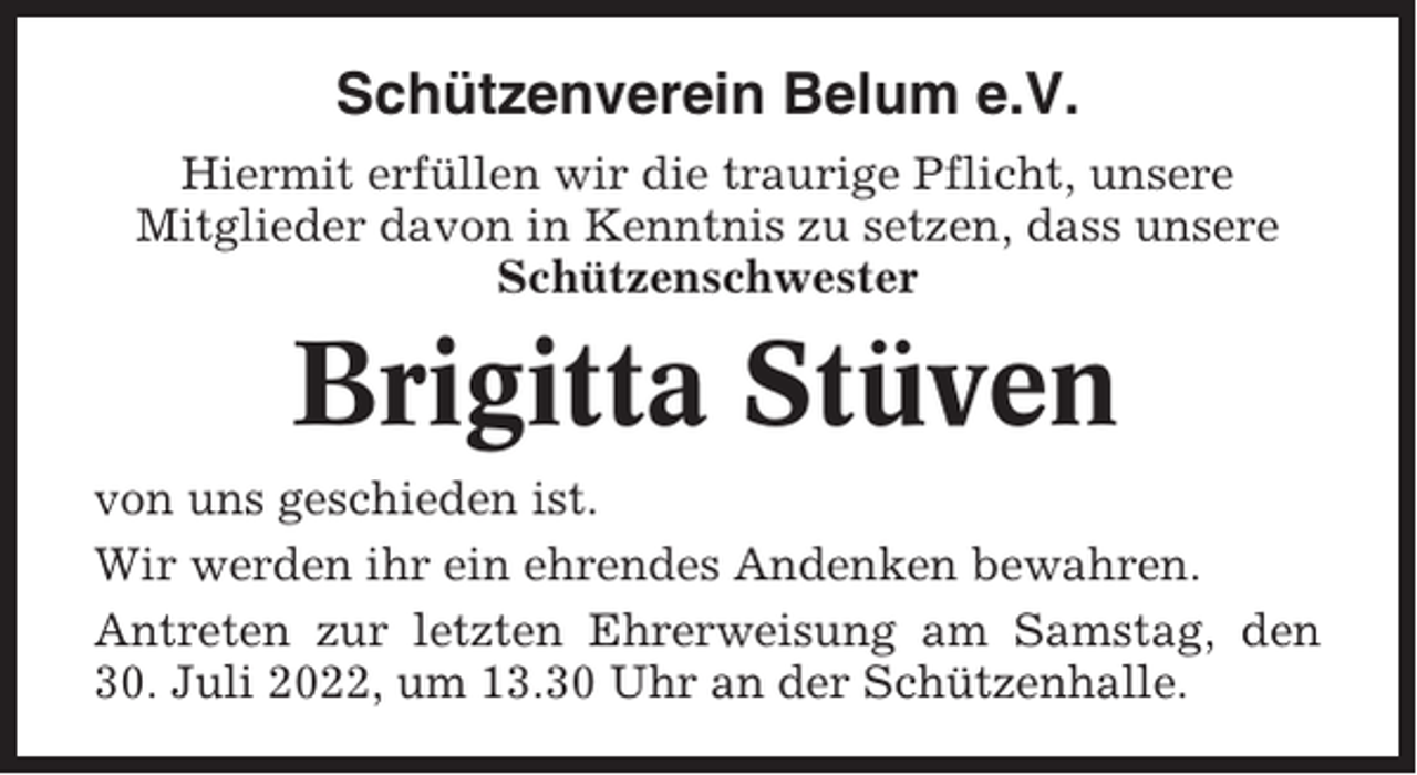 <p>Schützenverein Belum e.V.<br />Hiermit erfüllen wir die traurige Pflicht, unsere<br />Mitglieder davon in Kenntnis zu setzen, dass unsere<br />Schützenschwester</p><p>Brigitta Stüven<br />von uns geschieden ist.<br />Wir werden ihr ein ehrendes Andenken bewahren.<br />Antreten zur letzten Ehrerweisung am Samstag, den<br />30. Juli 2022, um 13.30 Uhr an der Schützenhalle.</p>