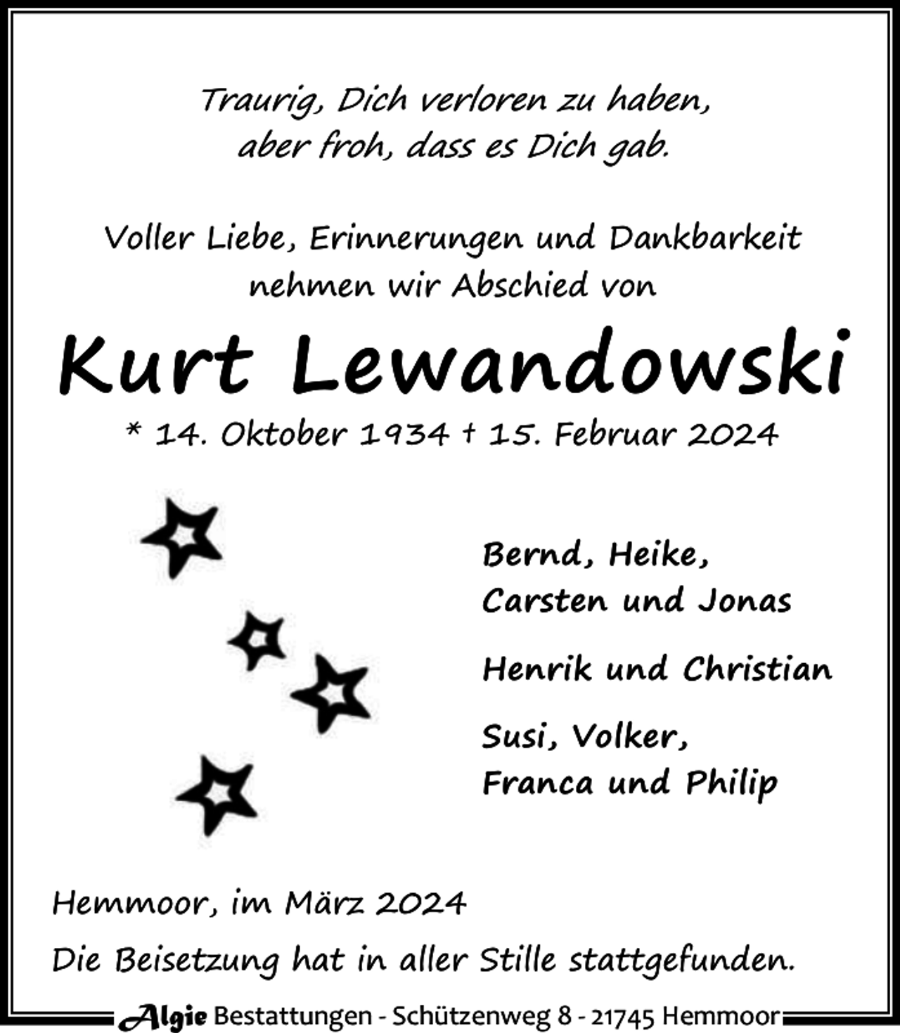 <p>Traurig, Dich verloren zu haben,<br />aber froh, dass es Dich gab.<br />Voller Liebe, Erinnerungen und Dankbarkeit<br />nehmen wir Abschied von</p><p>Kurt Lewandowski<br />* 14. Oktober 1934 † 15. Februar 2024</p><p>Bernd, Heike,<br />Carsten und Jonas<br />Henrik und Christian<br />Susi, Volker,<br />Franca und Philip</p><p>Hemmoor, im März 2024<br />Die Beisetzung hat in aller Stille stattgefunden.<br />Algie Bestattungen - Schützenweg 8 - 21745 Hemmoor</p>