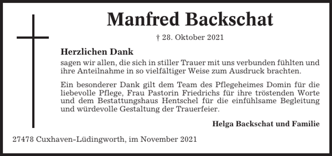 <p>Manfred Backschat<br />† 28. Oktober 2021</p><p>Herzlichen Dank<br />sagen wir allen, die sich in stiller Trauer mit uns verbunden fühlten und<br />ihre Anteilnahme in so vielfältiger Weise zum Ausdruck brachten.<br />Ein besonderer Dank gilt dem Team des Pflegeheimes Domin für die<br />liebevolle Pflege, Frau Pastorin Friedrichs für ihre tröstenden Worte<br />und dem Bestattungshaus Hentschel für die einfühlsame Begleitung<br />und würdevolle Gestaltung der Trauerfeier.<br />Helga Backschat und Familie<br />27478 Cuxhaven-Lüdingworth, im November 2021</p>
