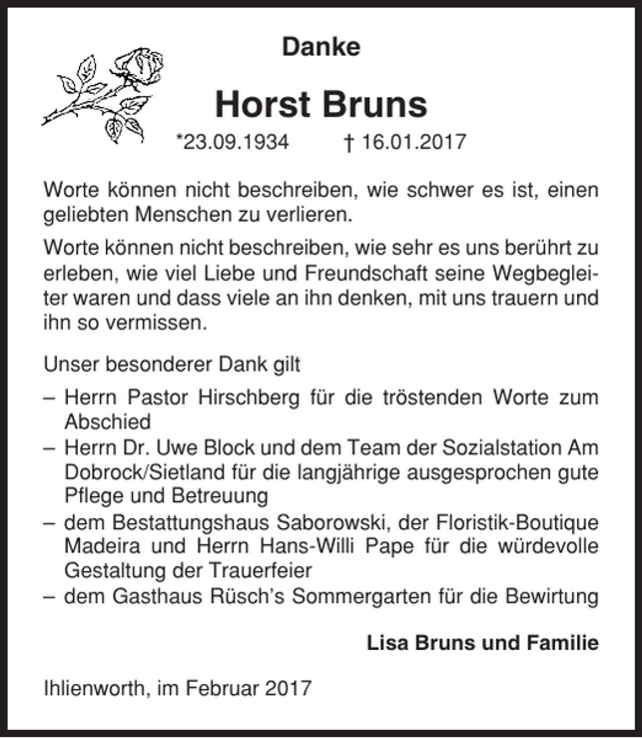 <p>Danke</p><p>Horst Bruns<br />*23.09.1934</p><p>† 16.01.2017</p><p>Worte können nicht beschreiben, wie schwer es ist, einen<br />geliebten Menschen zu verlieren.<br />Worte können nicht beschreiben, wie sehr es uns berührt zu<br />erleben, wie viel Liebe und Freundschaft seine Wegbegleiter waren und dass viele an ihn denken, mit uns trauern und<br />ihn so vermissen.<br />Unser besonderer Dank gilt<br />– Herrn Pastor Hirschberg für die tröstenden Worte zum<br />Abschied<br />– Herrn Dr. Uwe Block und dem Team der Sozialstation Am<br />Dobrock/Sietland für die langjährige ausgesprochen gute<br />Pflege und Betreuung<br />– dem Bestattungshaus Saborowski, der Floristik-Boutique<br />Madeira und Herrn Hans-Willi Pape für die würdevolle<br />Gestaltung der Trauerfeier<br />– dem Gasthaus Rüsch’s Sommergarten für die Bewirtung<br />Lisa Bruns und Familie<br />Ihlienworth, im Februar 2017</p>