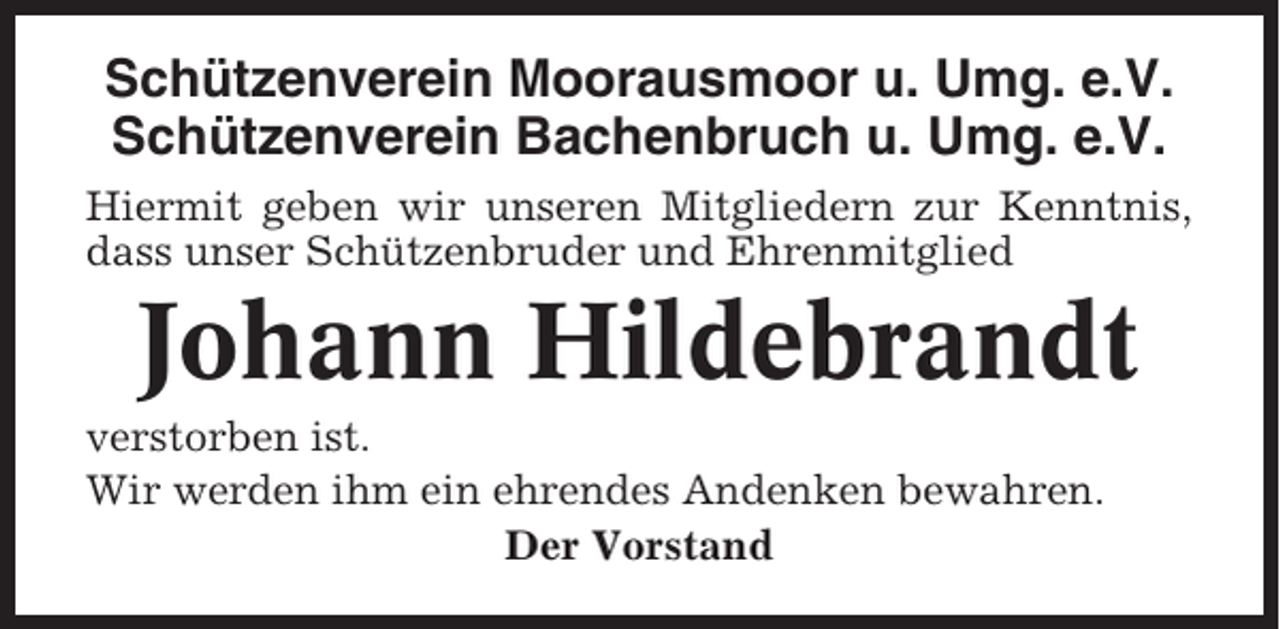 <p>Schützenverein Moorausmoor u. Umg. e.V.<br />Schützenverein Bachenbruch u. Umg. e.V.<br />Hiermit geben wir unseren Mitgliedern zur Kenntnis,<br />dass unser Schützenbruder und Ehrenmitglied</p><p>Johann Hildebrandt<br />verstorben ist.<br />Wir werden ihm ein ehrendes Andenken bewahren.<br />Der Vorstand</p>