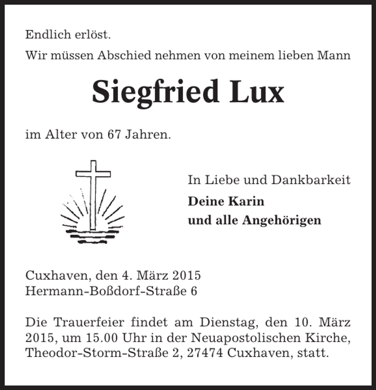 <p>Endlich erlöst.<br />Wir müssen Abschied nehmen von meinem lieben Mann</p><p>Siegfried Lux<br />im Alter von 67 Jahren.</p><p>In Liebe und Dankbarkeit<br />Deine Karin<br />und alle Angehörigen</p><p>Cuxhaven, den 4. März 2015<br />Hermann-Boßdorf-Straße 6<br />Die Trauerfeier findet am Dienstag, den 10. März<br />2015, um 15.00 Uhr in der Neuapostolischen Kirche,<br />Theodor-Storm-Straße 2, 27474 Cuxhaven, statt.</p>