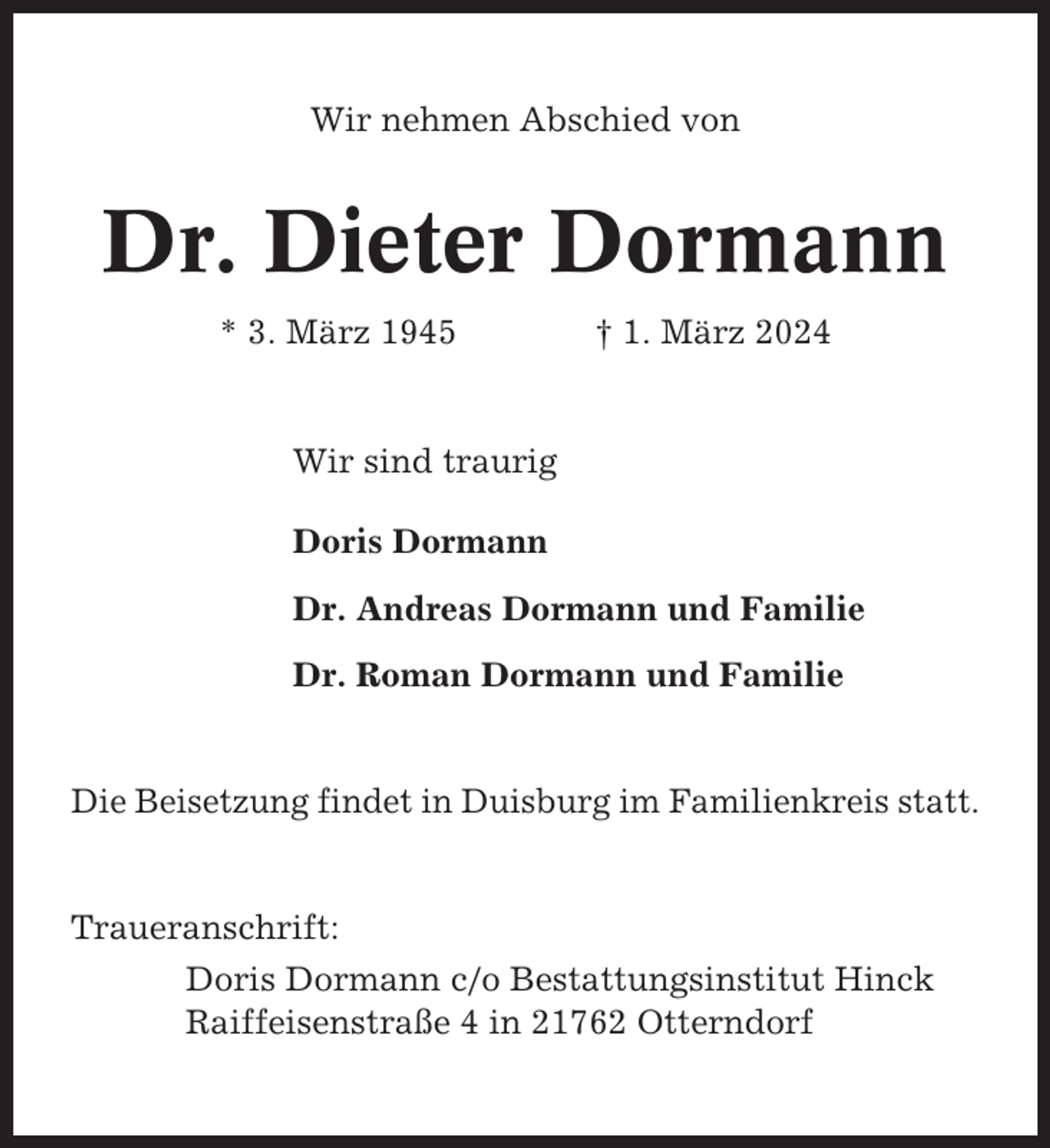 <p>Wir nehmen Abschied von</p><p>Dr. Dieter Dormann<br />* 3. März 1945</p><p>† 1. März 2024</p><p>Wir sind traurig<br />Doris Dormann<br />Dr. Andreas Dormann und Familie<br />Dr. Roman Dormann und Familie</p><p>Die Beisetzung findet in Duisburg im Familienkreis statt.</p><p>Traueranschrift:<br />Doris Dormann c/o Bestattungsinstitut Hinck<br />Raiffeisenstraße 4 in 21762 Otterndorf</p>