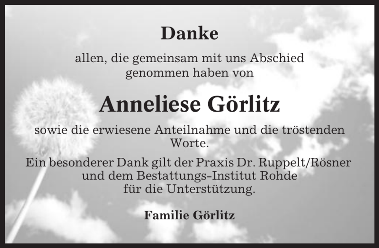 <p>Danke<br />allen, die gemeinsam mit uns Abschied<br />genommen haben von</p><p>Anneliese Görlitz<br />sowie die erwiesene Anteilnahme und die tröstenden<br />Worte.<br />Ein besonderer Dank gilt der Praxis Dr. Ruppelt/Rösner<br />und dem Bestattungs-Institut Rohde<br />für die Unterstützung.<br />Familie Görlitz</p>