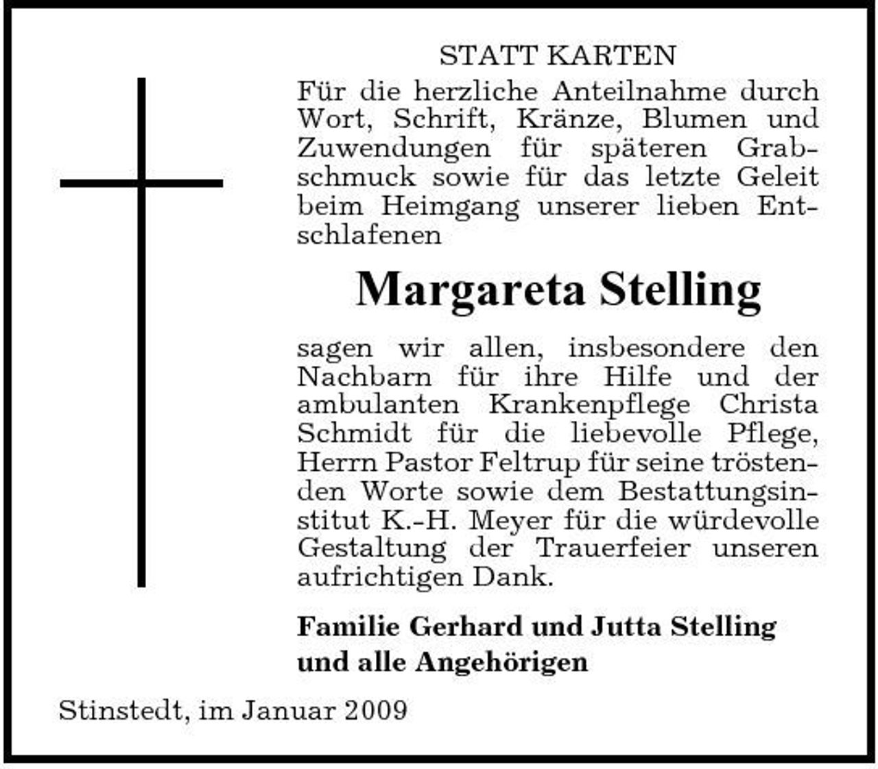 <p>STATT KARTEN Für die herzliche Anteilnahme durch Wort, Schrift, Kränze, Blumen und Zuwendungen für späteren Grabschmuck sowie für das letzte Geleit beim Heimgang unserer lieben Entschlafenen</p><p>Margareta Stelling<br />sagen wir allen, insbesondere den Nachbarn für ihre Hilfe und der ambulanten Krankenpflege Christa Schmidt für die liebevolle Pflege, Herrn Pastor Feltrup für seine tröstenden Worte sowie dem Bestattungsinstitut K.-H. Meyer für die würdevolle Gestaltung der Trauerfeier unseren aufrichtigen Dank. Familie Gerhard und Jutta Stelling und alle Angehörigen Stinstedt, im Januar 2009</p>