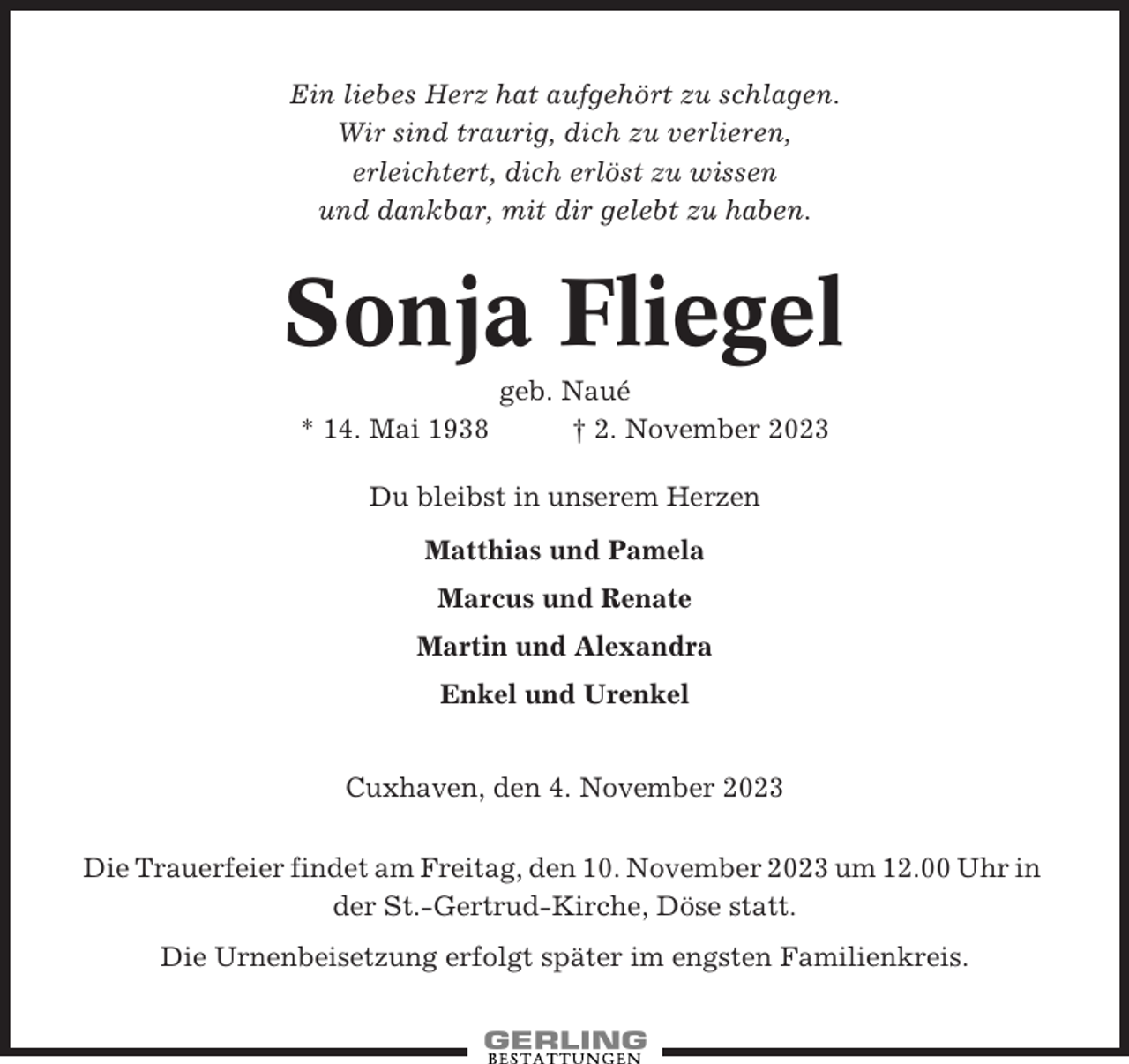 <p>Ein liebes Herz hat aufgehört zu schlagen.<br />Wir sind traurig, dich zu verlieren,<br />erleichtert, dich erlöst zu wissen<br />und dankbar, mit dir gelebt zu haben.</p><p>Sonja Fliegel<br />* 14. Mai 1938</p><p>geb. Naué<br />† 2. November 2023</p><p>Du bleibst in unserem Herzen<br />Matthias und Pamela<br />Marcus und Renate<br />Martin und Alexandra<br />Enkel und Urenkel<br />Cuxhaven, den 4. November 2023<br />Die Trauerfeier findet am Freitag, den 10. November 2023 um 12.00 Uhr in<br />der St.-Gertrud-Kirche, Döse statt.<br />Die Urnenbeisetzung erfolgt später im engsten Familienkreis.</p>