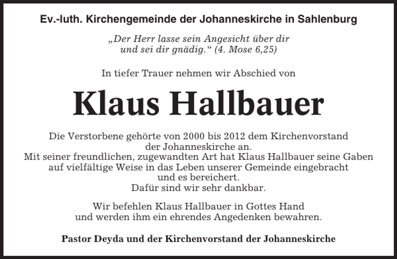 <p>Ev.-luth. Kirchengemeinde der Johanneskirche in Sahlenburg<br />„Der Herr lasse sein Angesicht über dir<br />und sei dir gnädig.“ (4. Mose 6,25)<br />In tiefer Trauer nehmen wir Abschied von</p><p>Klaus Hallbauer<br />Die Verstorbene gehörte von 2000 bis 2012 dem Kirchenvorstand<br />der Johanneskirche an.<br />Mit seiner freundlichen, zugewandten Art hat Klaus Hallbauer seine Gaben<br />auf vielfältige Weise in das Leben unserer Gemeinde eingebracht<br />und es bereichert.<br />Dafür sind wir sehr dankbar.<br />Wir befehlen Klaus Hallbauer in Gottes Hand<br />und werden ihm ein ehrendes Angedenken bewahren.<br />Pastor Deyda und der Kirchenvorstand der Johanneskirche</p>