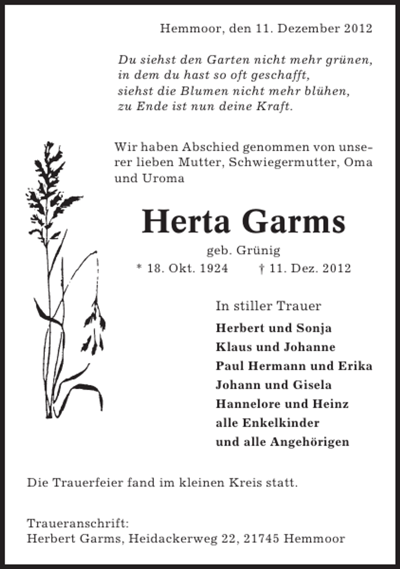 <p>Hemmoor, den 11. Dezember 2012<br />Du siehst den Garten nicht mehr grünen,<br />in dem du hast so oft geschafft,<br />siehst die Blumen nicht mehr blühen,<br />zu Ende ist nun deine Kraft.<br />Wir haben Abschied genommen von unserer lieben Mutter, Schwiegermutter, Oma<br />und Uroma</p><p>Herta Garms<br />geb. Grünig<br />* 18. Okt. 1924<br />† 11. Dez. 2012</p><p>In stiller Trauer<br />Herbert und Sonja<br />Klaus und Johanne<br />Paul Hermann und Erika<br />Johann und Gisela<br />Hannelore und Heinz<br />alle Enkelkinder<br />und alle Angehörigen<br />Die Trauerfeier fand im kleinen Kreis statt.<br />Traueranschrift:<br />Herbert Garms, Heidackerweg 22, 21745 Hemmoor</p>