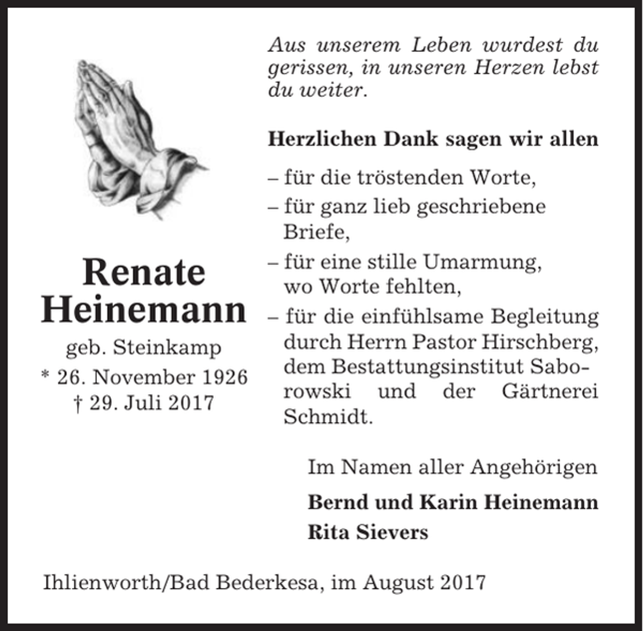 <p>Aus unserem Leben wurdest du<br />gerissen, in unseren Herzen lebst<br />du weiter.<br />Herzlichen Dank sagen wir allen<br />– für die tröstenden Worte,<br />– für ganz lieb geschriebene<br />Briefe,<br />– für eine stille Umarmung,<br />wo Worte fehlten,<br />– für die einfühlsame Begleitung<br />durch Herrn Pastor Hirschberg,<br />geb. Steinkamp<br />dem Bestattungsinstitut Sabo* 26. November 1926<br />rowski und der Gärtnerei<br />† 29. Juli 2017<br />Schmidt.</p><p>Renate<br />Heinemann</p><p>Im Namen aller Angehörigen<br />Bernd und Karin Heinemann<br />Rita Sievers<br />Ihlienworth/Bad Bederkesa, im August 2017</p>