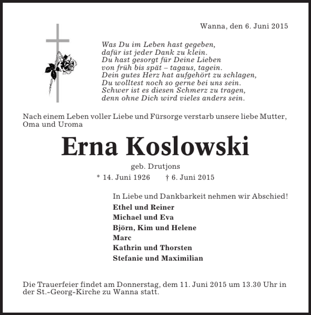 <p>Wanna, den 6. Juni 2015<br />Was Du im Leben hast gegeben,<br />dafür ist jeder Dank zu klein.<br />Du hast gesorgt für Deine Lieben<br />von früh bis spät – tagaus, tagein.<br />Dein gutes Herz hat aufgehört zu schlagen,<br />Du wolltest noch so gerne bei uns sein.<br />Schwer ist es diesen Schmerz zu tragen,<br />denn ohne Dich wird vieles anders sein.<br />Nach einem Leben voller Liebe und Fürsorge verstarb unsere liebe Mutter,<br />Oma und Uroma</p><p>Erna Koslowski<br />geb. Drutjons<br />* 14. Juni 1926<br />† 6. Juni 2015<br />In Liebe und Dankbarkeit nehmen wir Abschied!<br />Ethel und Reiner<br />Michael und Eva<br />Björn, Kim und Helene<br />Marc<br />Kathrin und Thorsten<br />Stefanie und Maximilian</p><p>Die Trauerfeier findet am Donnerstag, dem 11. Juni 2015 um 13.30 Uhr in<br />der St.-Georg-Kirche zu Wanna statt.</p>