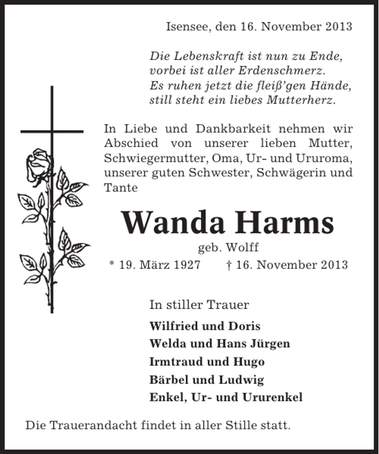 <p>Isensee, den 16. November 2013<br />Die Lebenskraft ist nun zu Ende,<br />vorbei ist aller Erdenschmerz.<br />Es ruhen jetzt die fleiß’gen Hände,<br />still steht ein liebes Mutterherz.<br />In Liebe und Dankbarkeit nehmen wir<br />Abschied von unserer lieben Mutter,<br />Schwiegermutter, Oma, Ur- und Ururoma,<br />unserer guten Schwester, Schwägerin und<br />Tante</p><p>Wanda Harms<br />geb. Wolff<br />* 19. März 1927<br />† 16. November 2013</p><p>In stiller Trauer<br />Wilfried und Doris<br />Welda und Hans Jürgen<br />Irmtraud und Hugo<br />Bärbel und Ludwig<br />Enkel, Ur- und Ururenkel<br />Die Trauerandacht findet in aller Stille statt.</p>
