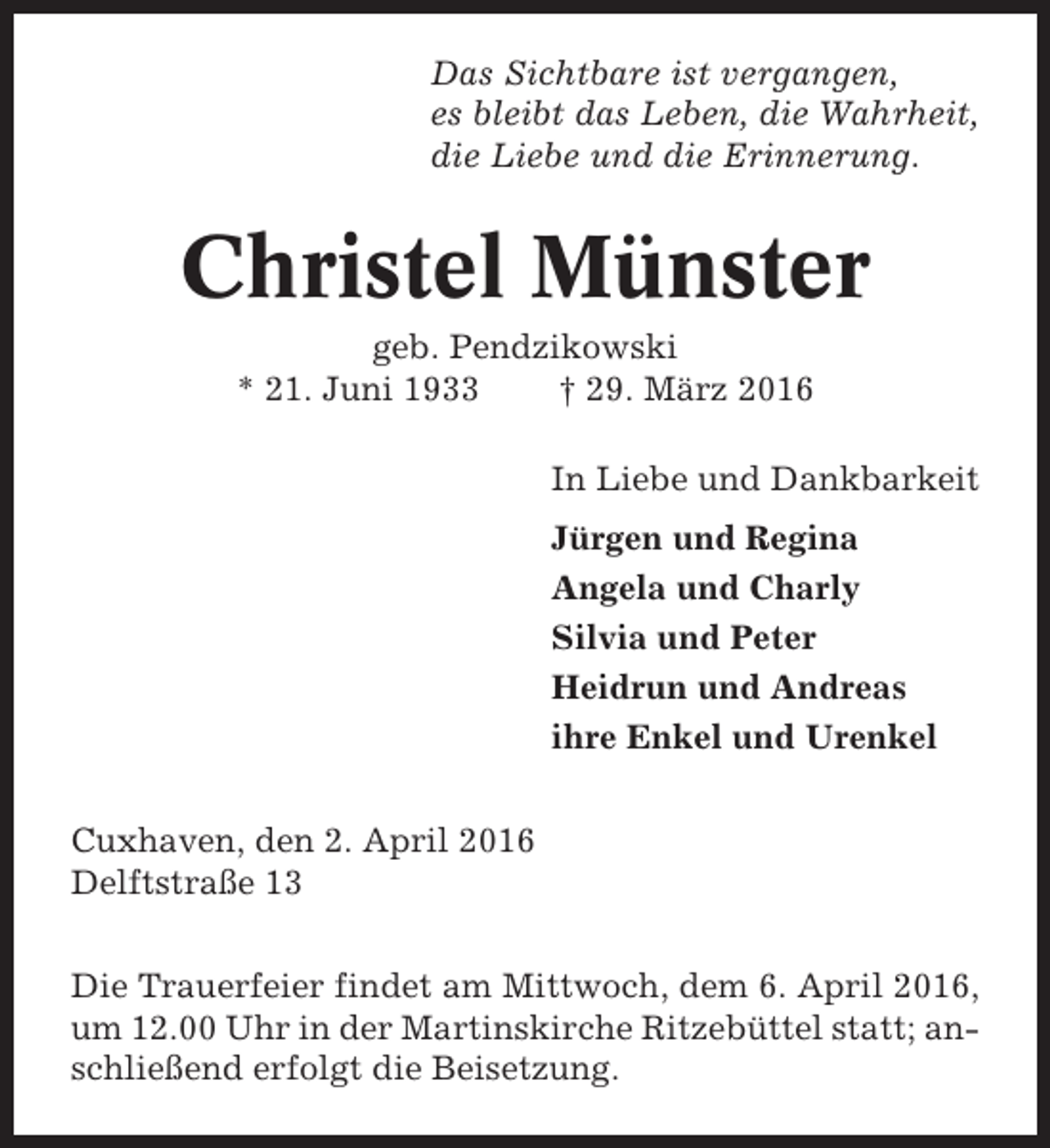 <p>Das Sichtbare ist vergangen,<br />es bleibt das Leben, die Wahrheit,<br />die Liebe und die Erinnerung.</p><p>Christel Münster<br />geb. Pendzikowski<br />* 21. Juni 1933<br />† 29. März 2016<br />In Liebe und Dankbarkeit<br />Jürgen und Regina<br />Angela und Charly<br />Silvia und Peter<br />Heidrun und Andreas<br />ihre Enkel und Urenkel<br />Cuxhaven, den 2. April 2016<br />Delftstraße 13<br />Die Trauerfeier findet am Mittwoch, dem 6. April 2016,<br />um 12.00 Uhr in der Martinskirche Ritzebüttel statt; anschließend erfolgt die Beisetzung.</p>