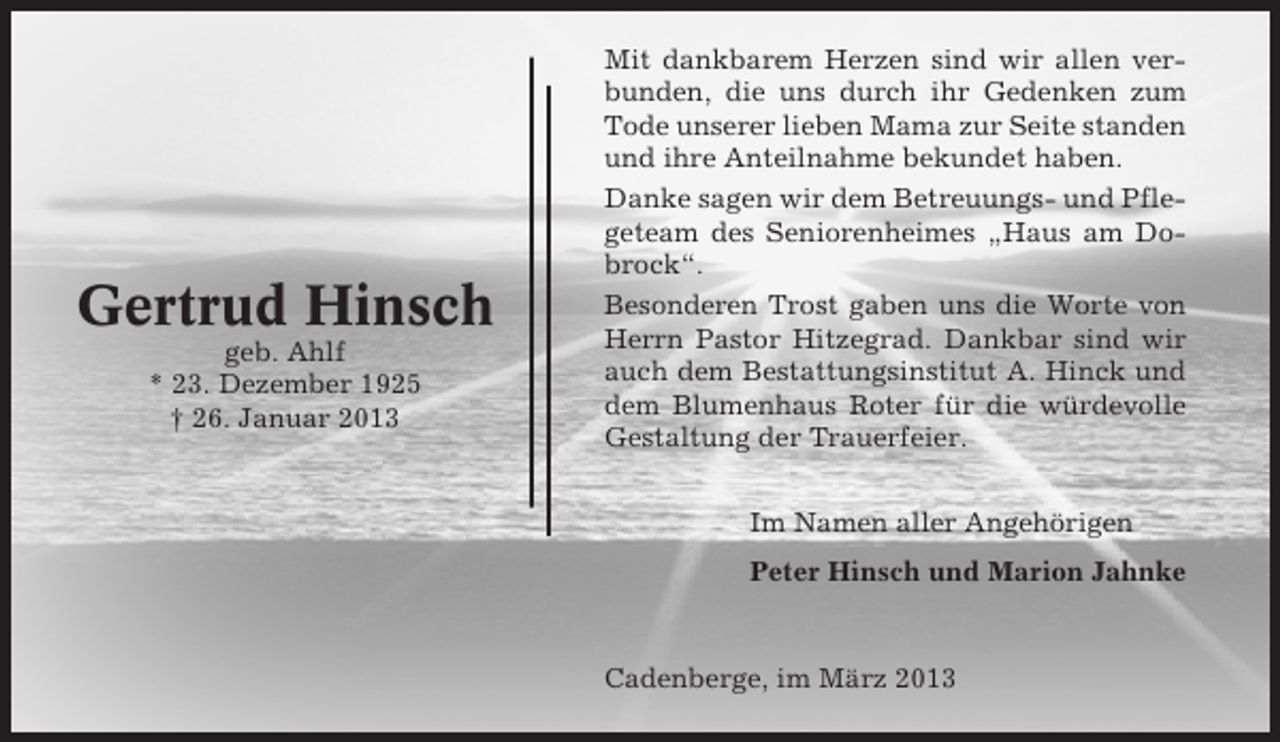 <p>Gertrud Hinsch<br />geb. Ahlf<br />* 23. Dezember 1925<br />† 26. Januar 2013</p><p>Mit dankbarem Herzen sind wir allen verbunden, die uns durch ihr Gedenken zum<br />Tode unserer lieben Mama zur Seite standen<br />und ihre Anteilnahme bekundet haben.<br />Danke sagen wir dem Betreuungs- und Pflegeteam des Seniorenheimes „Haus am Dobrock“.<br />Besonderen Trost gaben uns die Worte von<br />Herrn Pastor Hitzegrad. Dankbar sind wir<br />auch dem Bestattungsinstitut A. Hinck und<br />dem Blumenhaus Roter für die würdevolle<br />Gestaltung der Trauerfeier.<br />Im Namen aller Angehörigen<br />Peter Hinsch und Marion Jahnke</p><p>Cadenberge, im März 2013</p>
