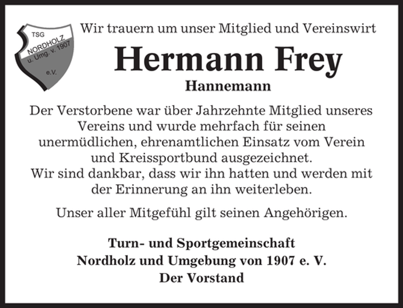 <p>Wir trauern um unser Mitglied und Vereinswirt</p><p>Hermann Frey<br />Hannemann<br />Der Verstorbene war über Jahrzehnte Mitglied unseres<br />Vereins und wurde mehrfach für seinen<br />unermüdlichen, ehrenamtlichen Einsatz vom Verein<br />und Kreissportbund ausgezeichnet.<br />Wir sind dankbar, dass wir ihn hatten und werden mit<br />der Erinnerung an ihn weiterleben.<br />Unser aller Mitgefühl gilt seinen Angehörigen.<br />Turn- und Sportgemeinschaft<br />Nordholz und Umgebung von 1907 e. V.<br />Der Vorstand</p>