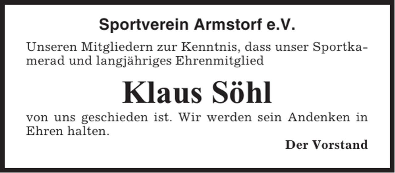 <p>Sportverein Armstorf e.V.<br />Unseren Mitgliedern zur Kenntnis, dass unser Sportkamerad und langjähriges Ehrenmitglied</p><p>Klaus Söhl<br />von uns geschieden ist. Wir werden sein Andenken in<br />Ehren halten.<br />Der Vorstand</p>