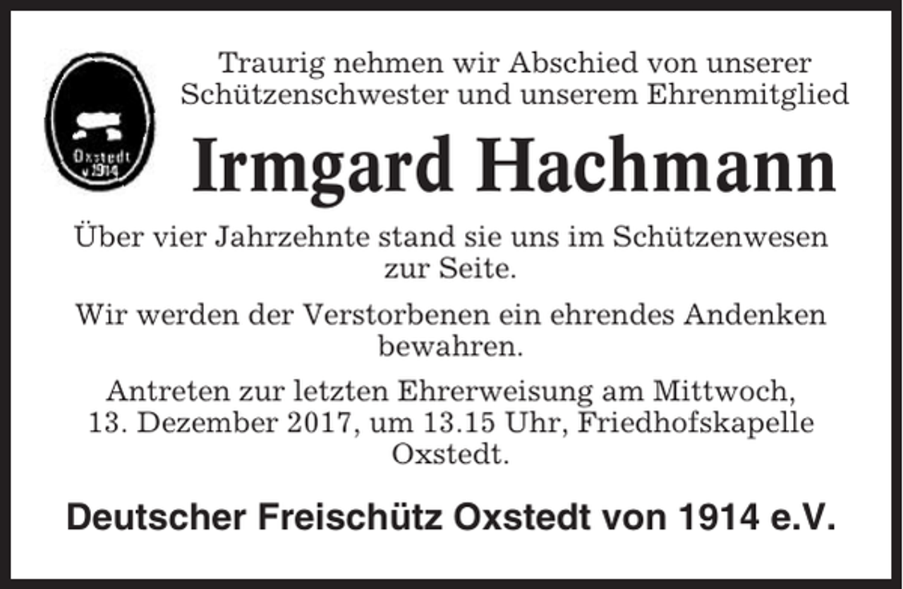 <p>Traurig nehmen wir Abschied von unserer<br />Schützenschwester und unserem Ehrenmitglied</p><p>Irmgard Hachmann<br />Über vier Jahrzehnte stand sie uns im Schützenwesen<br />zur Seite.<br />Wir werden der Verstorbenen ein ehrendes Andenken<br />bewahren.<br />Antreten zur letzten Ehrerweisung am Mittwoch,<br />13. Dezember 2017, um 13.15 Uhr, Friedhofskapelle<br />Oxstedt.</p><p>Deutscher Freischütz Oxstedt von 1914 e.V.</p>