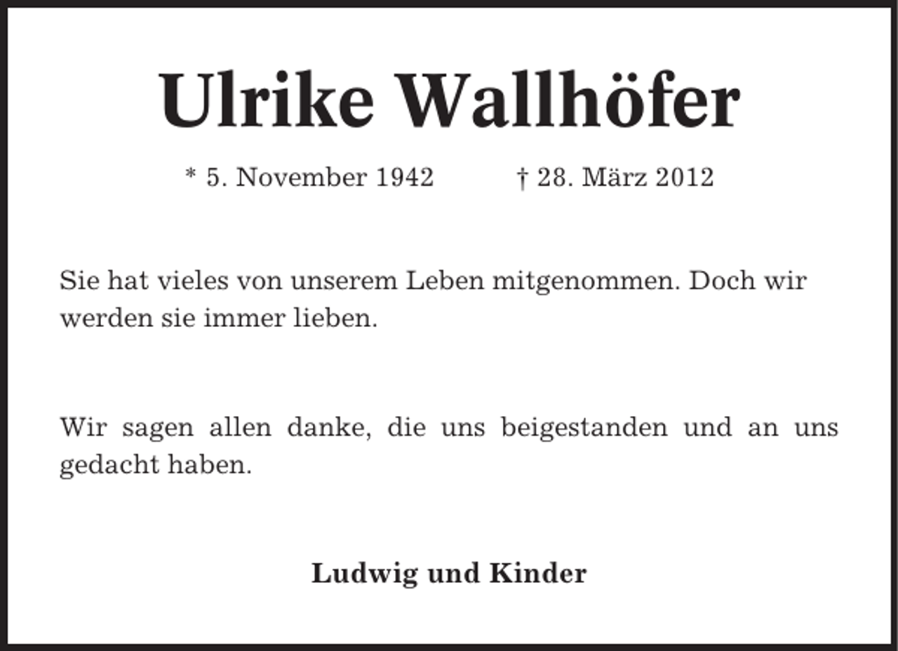 <p>Ulrike Wallhöfer<br />* 5. November 1942</p><p>† 28. März 2012</p><p>Sie hat vieles von unserem Leben mitgenommen. Doch wir<br />werden sie immer lieben.</p><p>Wir sagen allen danke, die uns beigestanden und an uns<br />gedacht haben.</p><p>Ludwig und Kinder</p>