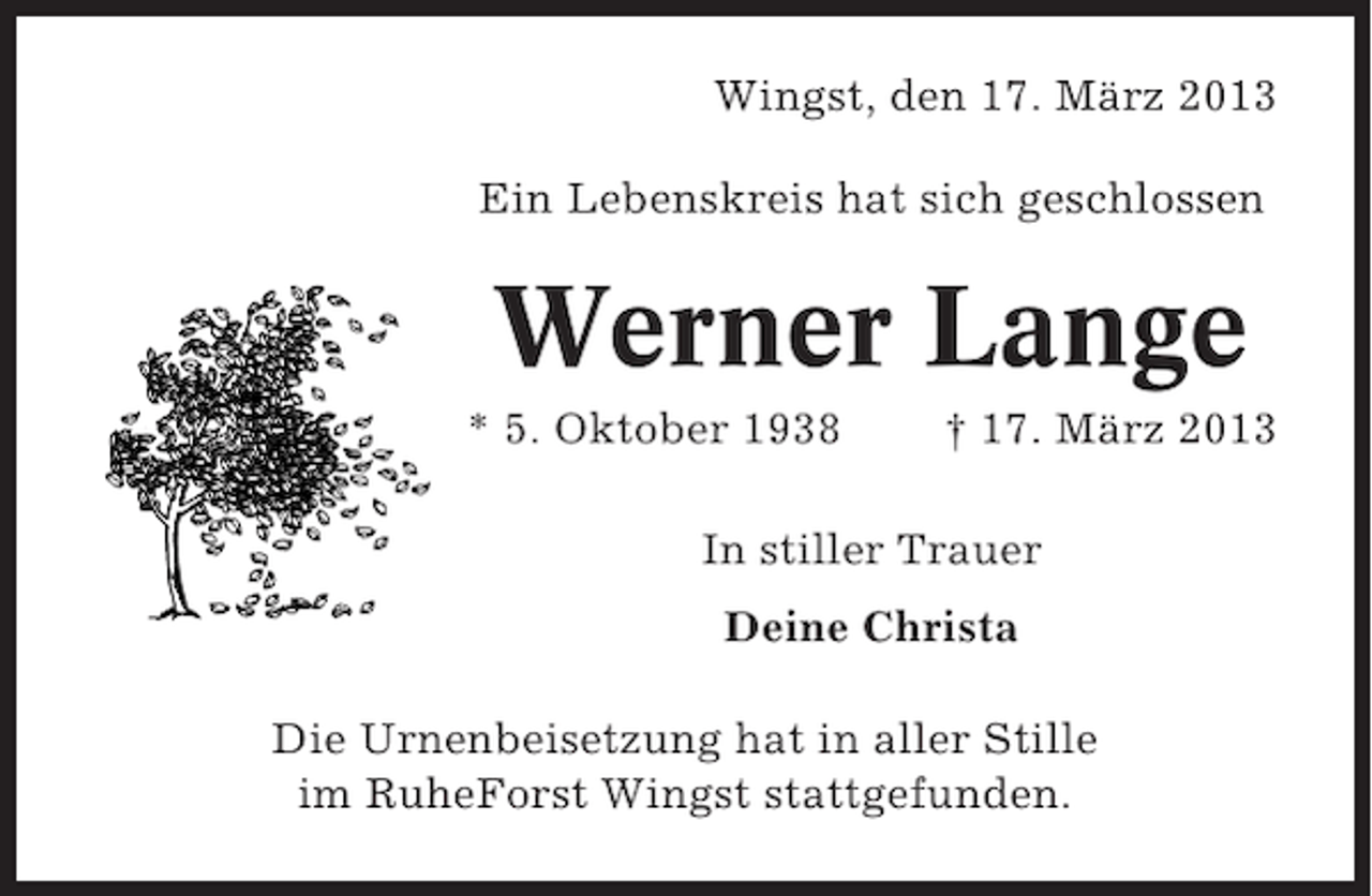 <p>Wingst, den 17. März 2013<br />Ein Lebenskreis hat sich geschlossen</p><p>Werner Lange<br />* 5. Oktober 1938</p><p>† 17. März 2013</p><p>In stiller Trauer<br />Deine Christa<br />Die Urnenbeisetzung hat in aller Stille<br />im RuheForst Wingst stattgefunden.</p>
