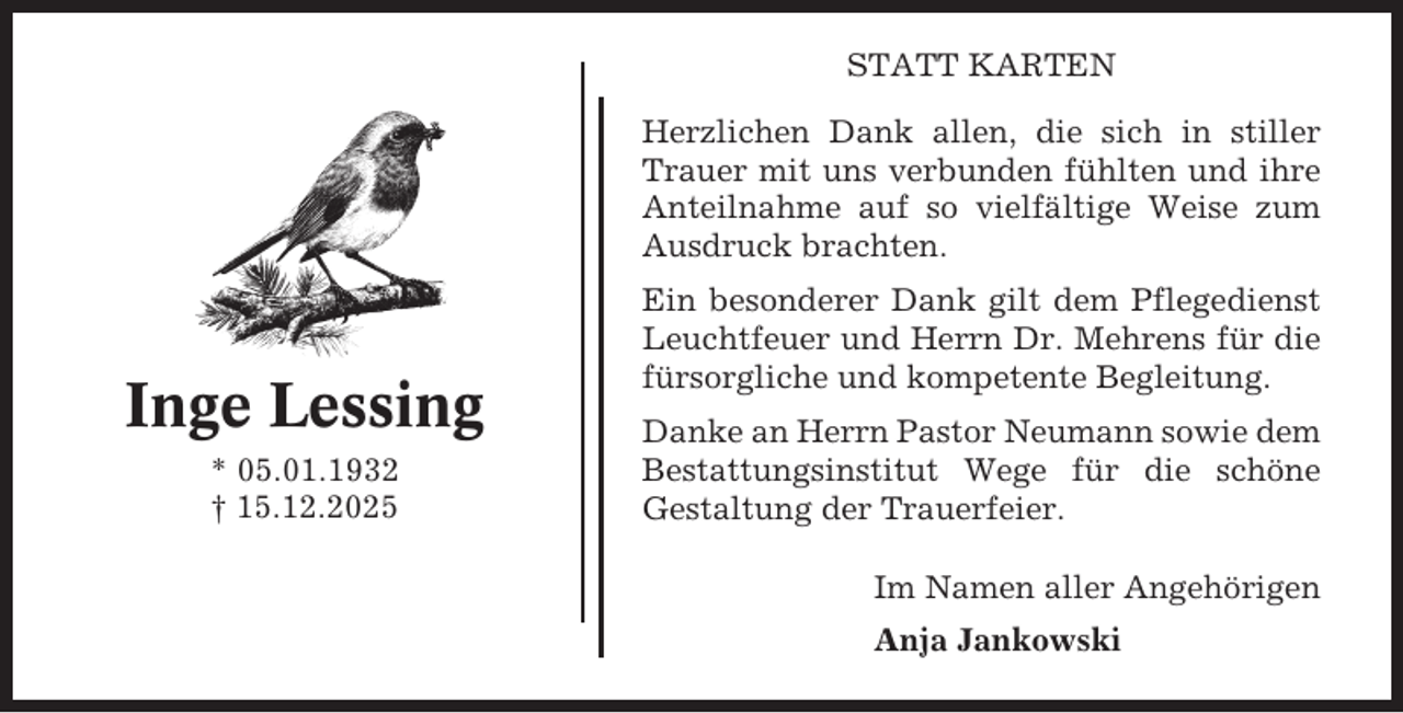 <p>STATT KARTEN<br />Herzlichen Dank allen, die sich in stiller<br />Trauer mit uns verbunden fühlten und ihre<br />Anteilnahme auf so vielfältige Weise zum<br />Ausdruck brachten.</p><p>Inge Lessing<br />* 05.01.1932<br />† 15.12.2025</p><p>Ein besonderer Dank gilt dem Pflegedienst<br />Leuchtfeuer und Herrn Dr. Mehrens für die<br />fürsorgliche und kompetente Begleitung.<br />Danke an Herrn Pastor Neumann sowie dem<br />Bestattungsinstitut Wege für die schöne<br />Gestaltung der Trauerfeier.<br />Im Namen aller Angehörigen<br />Anja Jankowski</p>
