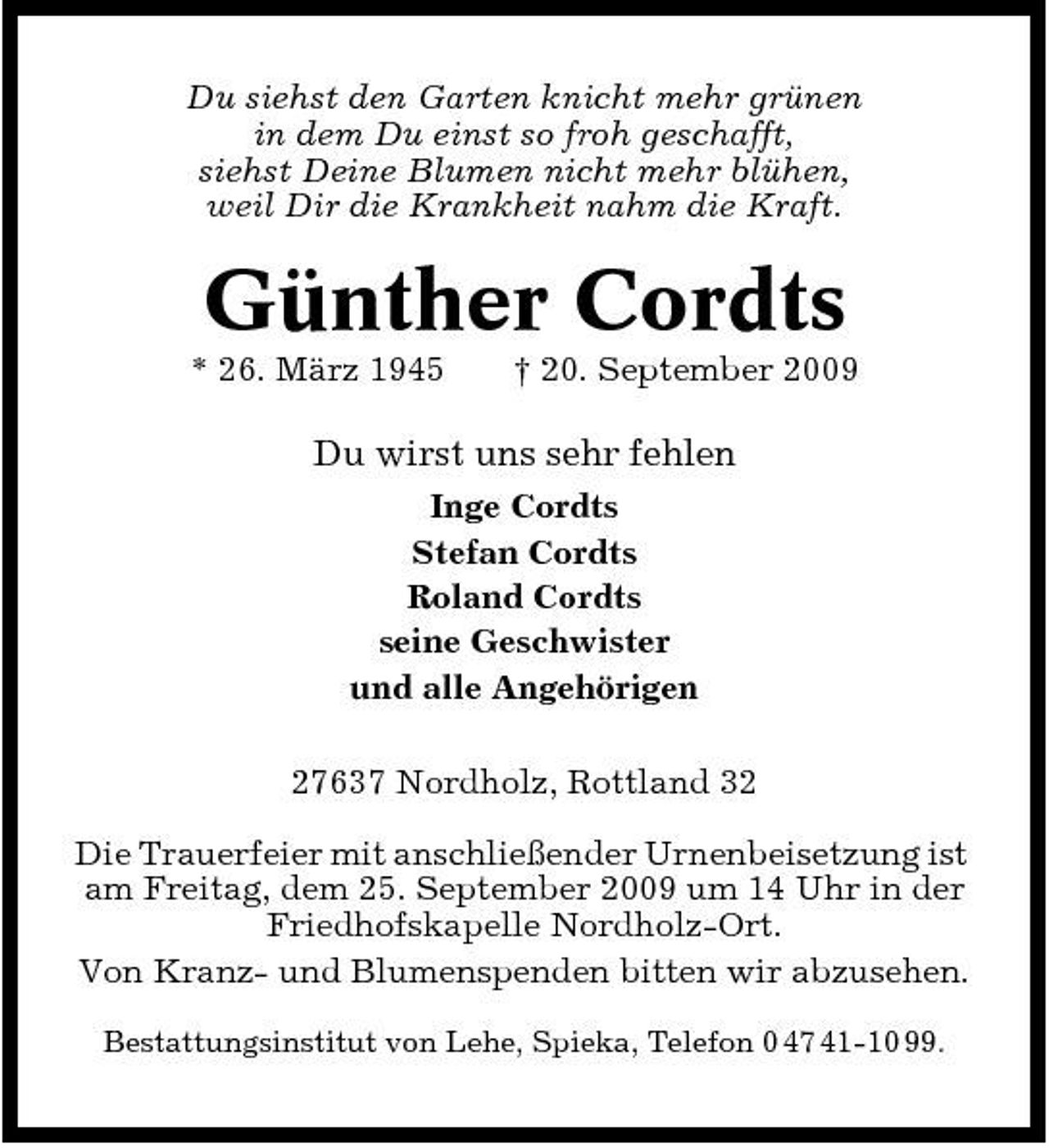 <p>Du siehst den Garten knicht mehr grünen in dem Du einst so froh geschafft, siehst Deine Blumen nicht mehr blühen, weil Dir die Krankheit nahm die Kraft.</p><p>Günther Cordts<br />* 26. März 1945 † 20. September 2009</p><p>Du wirst uns sehr fehlen<br />Inge Cordts Stefan Cordts Roland Cordts seine Geschwister und alle Angehörigen 27637 Nordholz, Rottland 32 Die Trauerfeier mit anschließender Urnenbeisetzung ist am Freitag, dem 25. September 2009 um 14 Uhr in der Friedhofskapelle Nordholz-Ort. Von Kranz- und Blumenspenden bitten wir abzusehen.<br />Bestattungsinstitut von Lehe, Spieka, Telefon 0 47 41-10 99.</p>