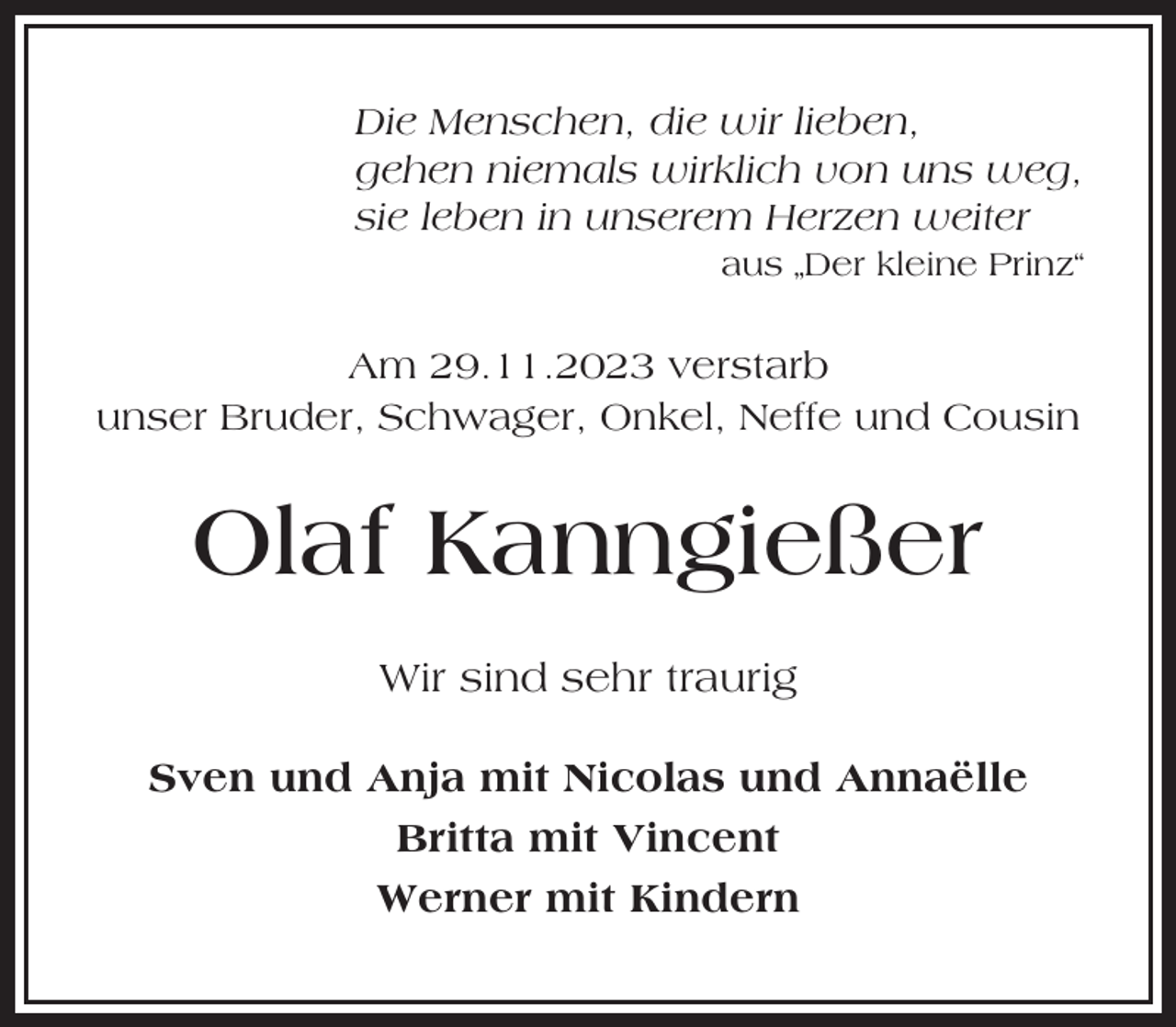 <p>Die Menschen, die wir lieben,<br />gehen niemals wirklich von uns weg,<br />sie leben in unserem Herzen weiter<br />aus „Der kleine Prinz“</p><p>Am 29.11.2023 verstarb<br />unser Bruder, Schwager, Onkel, Neffe und Cousin</p><p>Olaf Kanngießer<br />Wir sind sehr traurig<br />Sven und Anja mit Nicolas und Annaëlle<br />Britta mit Vincent<br />Werner mit Kindern</p>