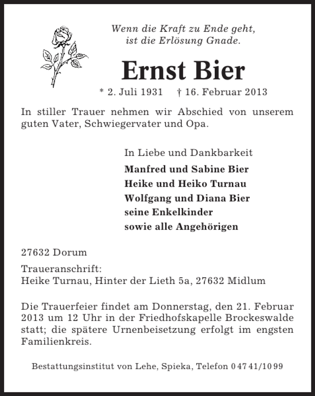 <p>Wenn die Kraft zu Ende geht,<br />ist die Erlösung Gnade.</p><p>Ernst Bier<br />* 2. Juli 1931</p><p>† 16. Februar 2013</p><p>In stiller Trauer nehmen wir Abschied von unserem<br />guten Vater, Schwiegervater und Opa.<br />In Liebe und Dankbarkeit<br />Manfred und Sabine Bier<br />Heike und Heiko Turnau<br />Wolfgang und Diana Bier<br />seine Enkelkinder<br />sowie alle Angehörigen<br />27632 Dorum<br />Traueranschrift:<br />Heike Turnau, Hinter der Lieth 5a, 27632 Midlum<br />Die Trauerfeier findet am Donnerstag, den 21. Februar<br />2013 um 12 Uhr in der Friedhofskapelle Brockeswalde<br />statt; die spätere Urnenbeisetzung erfolgt im engsten<br />Familienkreis.<br />Bestattungsinstitut von Lehe, Spieka, Telefon 0 47 41/10 99</p>