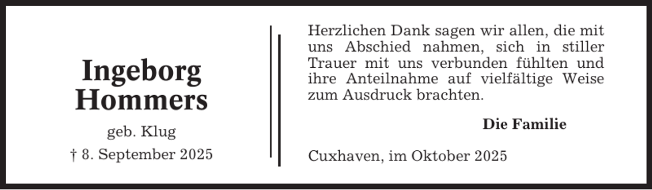 <p>Ingeborg<br />Hommers<br />geb. Klug<br />† 8. September 2025</p><p>Herzlichen Dank sagen wir allen, die mit<br />uns Abschied nahmen, sich in stiller<br />Trauer mit uns verbunden fühlten und<br />ihre Anteilnahme auf vielfältige Weise<br />zum Ausdruck brachten.<br />Die Familie<br />Cuxhaven, im Oktober 2025</p>