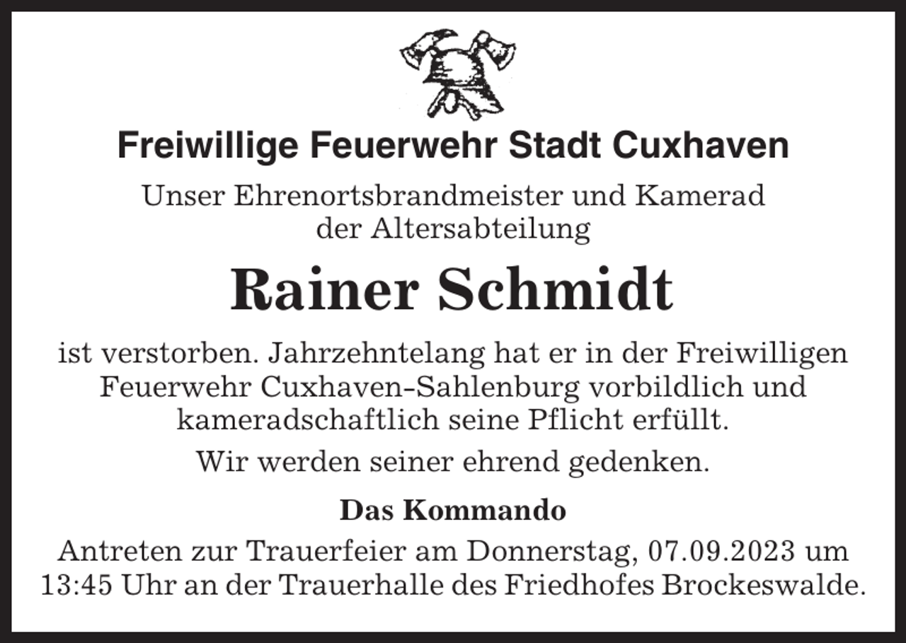 <p>Freiwillige Feuerwehr Stadt Cuxhaven<br />Unser Ehrenortsbrandmeister und Kamerad<br />der Altersabteilung</p><p>Rainer Schmidt<br />ist verstorben. Jahrzehntelang hat er in der Freiwilligen<br />Feuerwehr Cuxhaven-Sahlenburg vorbildlich und<br />kameradschaftlich seine Pflicht erfüllt.<br />Wir werden seiner ehrend gedenken.<br />Das Kommando<br />Antreten zur Trauerfeier am Donnerstag, 07.09.2023 um<br />13:45 Uhr an der Trauerhalle des Friedhofes Brockeswalde.</p>