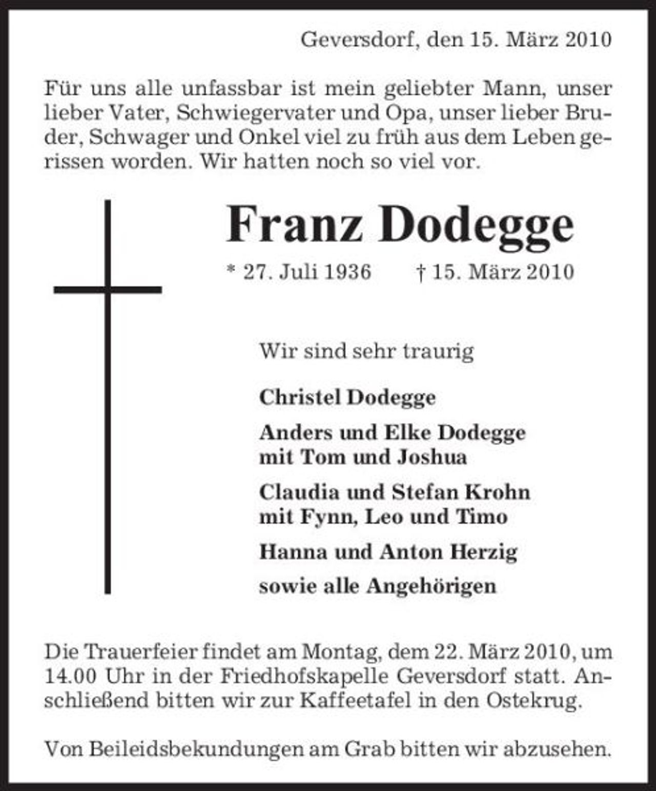 <p>Geversdorf, den 15. März 2010 Für uns alle unfassbar ist mein geliebter Mann, unser lieber Vater, Schwiegervater und Opa, unser lieber Bruder, Schwager und Onkel viel zu früh aus dem Leben gerissen worden. Wir hatten noch so viel vor.</p><p>Franz Dodegge<br />* 27. Juli 1936 † 15. März 2010 Wir sind sehr traurig Christel Dodegge Anders und Elke Dodegge mit Tom und Joshua Claudia und Stefan Krohn mit Fynn, Leo und Timo Hanna und Anton Herzig sowie alle Angehörigen Die Trauerfeier findet am Montag, dem 22. März 2010, um 14.00 Uhr in der Friedhofskapelle Geversdorf statt. Anschließend bitten wir zur Kaffeetafel in den Ostekrug. Von Beileidsbekundungen am Grab bitten wir abzusehen.</p>