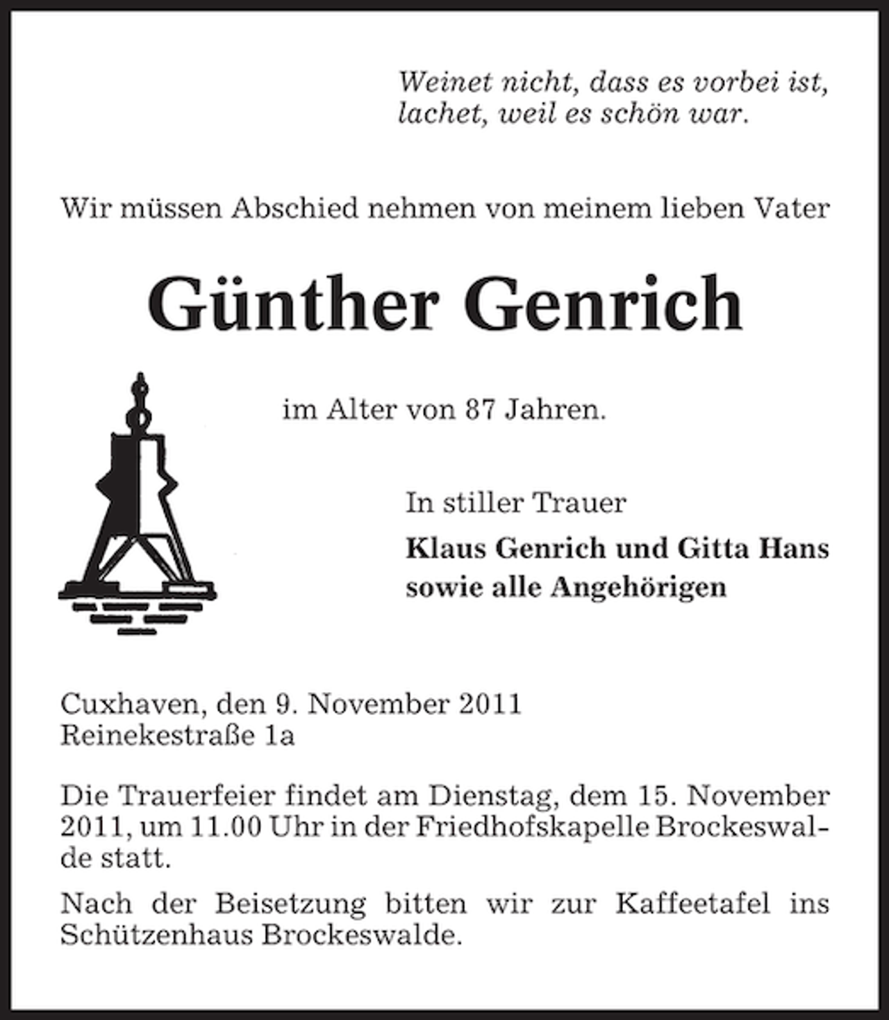 <p>Weinet nicht, dass es vorbei ist,<br />lachet, weil es schön war.<br />Wir müssen Abschied nehmen von meinem lieben Vater</p><p>Günther Genrich<br />im Alter von 87 Jahren.<br />In stiller Trauer<br />Klaus Genrich und Gitta Hans<br />sowie alle Angehörigen</p><p>Cuxhaven, den 9. November 2011<br />Reinekestraße 1a<br />Die Trauerfeier findet am Dienstag, dem 15. November<br />2011, um 11.00 Uhr in der Friedhofskapelle Brockeswalde statt.<br />Nach der Beisetzung bitten wir zur Kaffeetafel ins<br />Schützenhaus Brockeswalde.</p>
