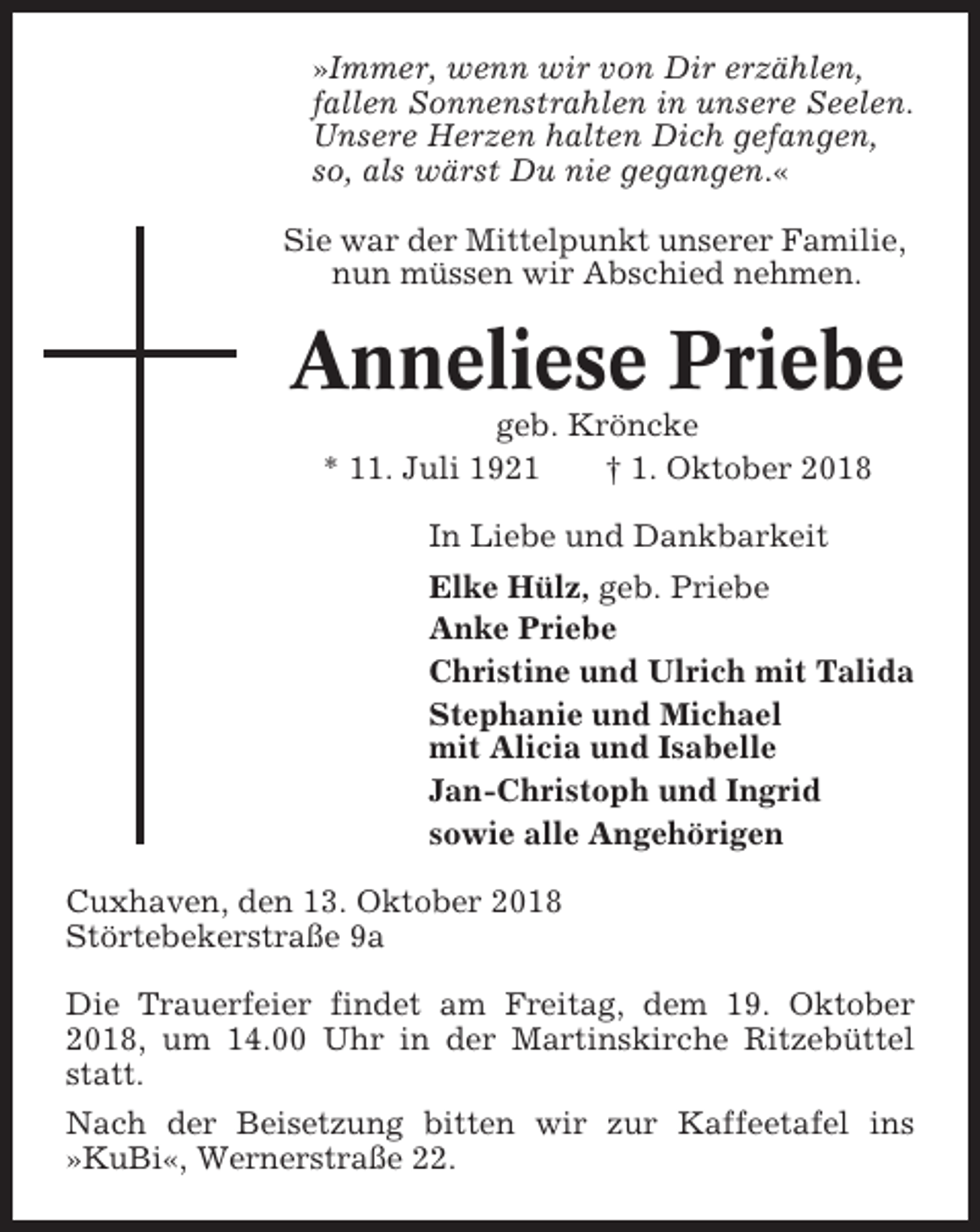 <p>»Immer, wenn wir von Dir erzählen,<br />fallen Sonnenstrahlen in unsere Seelen.<br />Unsere Herzen halten Dich gefangen,<br />so, als wärst Du nie gegangen.«<br />Sie war der Mittelpunkt unserer Familie,<br />nun müssen wir Abschied nehmen.</p><p>Anneliese Priebe<br />geb. Kröncke<br />* 11. Juli 1921<br />† 1. Oktober 2018<br />In Liebe und Dankbarkeit<br />Elke Hülz, geb. Priebe<br />Anke Priebe<br />Christine und Ulrich mit Talida<br />Stephanie und Michael<br />mit Alicia und Isabelle<br />Jan-Christoph und Ingrid<br />sowie alle Angehörigen<br />Cuxhaven, den 13. Oktober 2018<br />Störtebekerstraße 9a<br />Die Trauerfeier findet am Freitag, dem 19. Oktober<br />2018, um 14.00 Uhr in der Martinskirche Ritzebüttel<br />statt.<br />Nach der Beisetzung bitten wir zur Kaffeetafel ins<br />»KuBi«, Wernerstraße 22.</p>