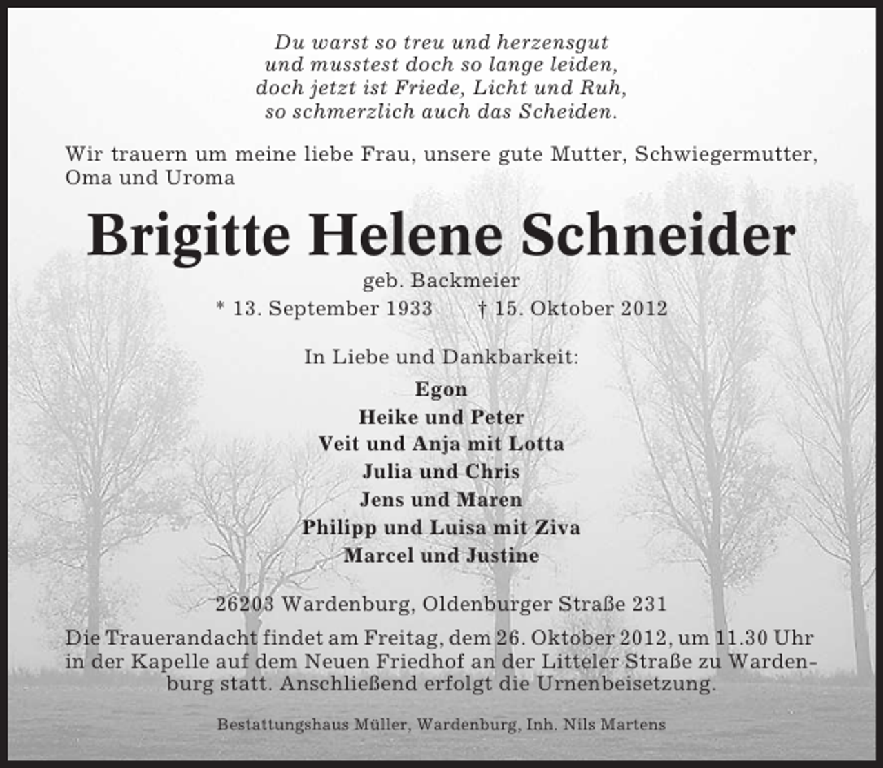 <p>Du warst so treu und herzensgut<br />und musstest doch so lange leiden,<br />doch jetzt ist Friede, Licht und Ruh,<br />so schmerzlich auch das Scheiden.<br />Wir trauern um meine liebe Frau, unsere gute Mutter, Schwiegermutter,<br />Oma und Uroma</p><p>Brigitte Helene Schneider<br />geb. Backmeier<br />* 13. September 1933<br />† 15. Oktober 2012<br />In Liebe und Dankbarkeit:<br />Egon<br />Heike und Peter<br />Veit und Anja mit Lotta<br />Julia und Chris<br />Jens und Maren<br />Philipp und Luisa mit Ziva<br />Marcel und Justine<br />26203 Wardenburg, Oldenburger Straße 231<br />Die Trauerandacht findet am Freitag, dem 26. Oktober 2012, um 11.30 Uhr<br />in der Kapelle auf dem Neuen Friedhof an der Litteler Straße zu Wardenburg statt. Anschließend erfolgt die Urnenbeisetzung.<br />Bestattungshaus Müller, Wardenburg, Inh. Nils Martens</p>