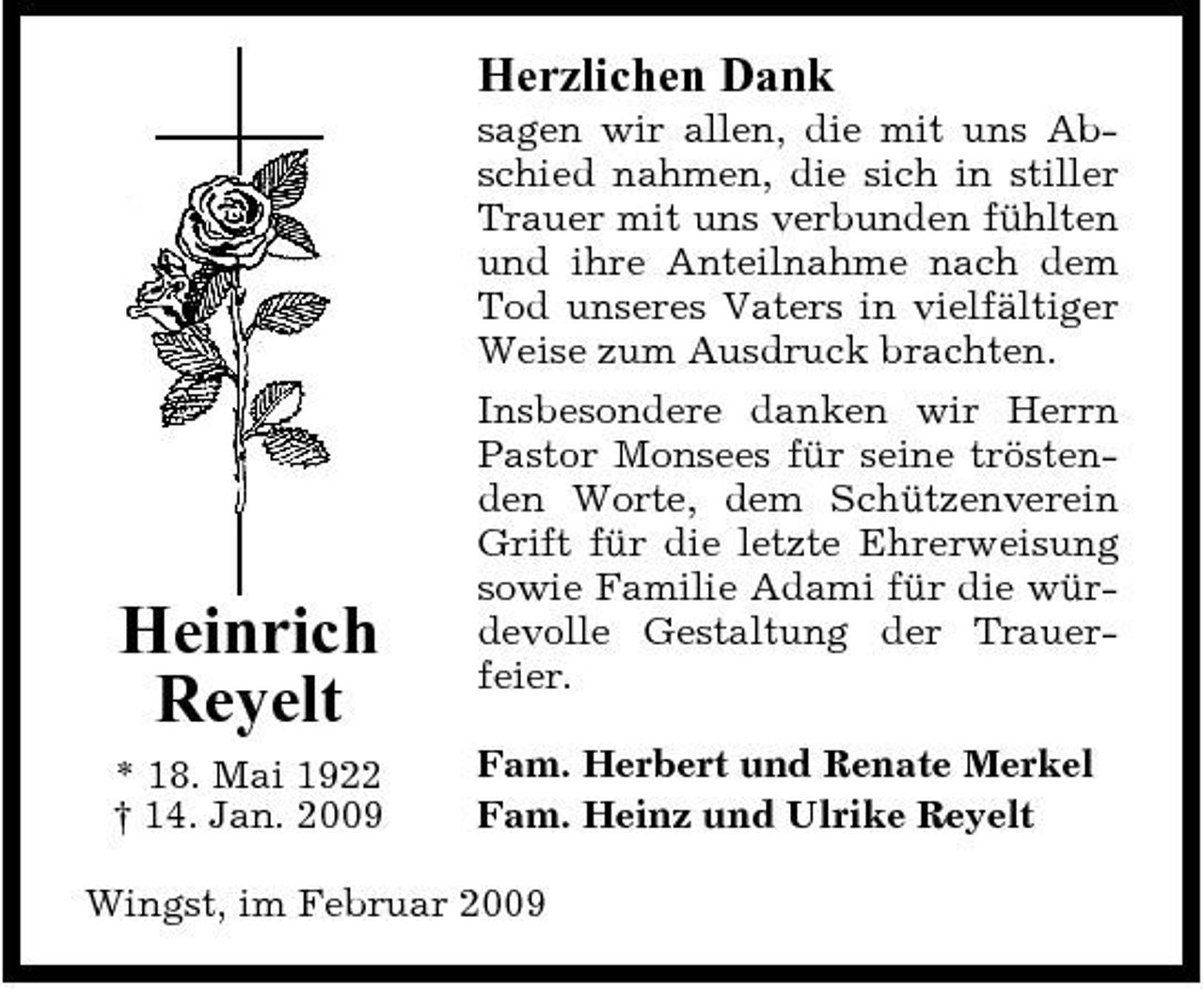 <p>Herzlichen Dank<br />sagen wir allen, die mit uns Abschied nahmen, die sich in stiller Trauer mit uns verbunden fühlten und ihre Anteilnahme nach dem Tod unseres Vaters in vielfältiger Weise zum Ausdruck brachten. Insbesondere danken wir Herrn Pastor Monsees für seine tröstenden Worte, dem Schützenverein Grift für die letzte Ehrerweisung sowie Familie Adami für die würdevolle Gestaltung der Trauerfeier. Fam. Herbert und Renate Merkel Fam. Heinz und Ulrike Reyelt</p><p>Heinrich Reyelt<br />* 18. Mai 1922 † 14. Jan. 2009</p><p>Wingst, im Februar 2009</p>